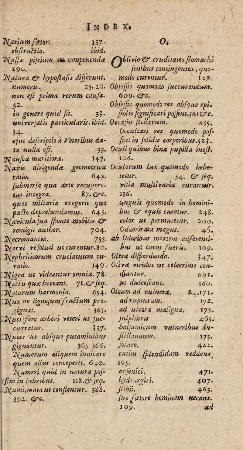 'ftfarium fotiw. 13 7 * obftrufiio. ibld. 'kiyjjoe pijcium m> componendi? z9o, TSatura & hypofiafs differunt, numeris. 25. 28. »0« efi prima rerum caufa. 3.2. £« genere quid jit. 3$. unirerJalis particularis, ibid. 34- x defcriptioa Veteribus da¬ ta nulla eji. 33. Tgpufea maritiora. 147* TSfavis dirigende? geometrice? ratio. 643. fubmerfa qua ane recupere¬ tur integra. %q.<&c. quot miliaria exegerit quo paclo deprehendamus. 645. TSf.vkulalua fonte mobilis & remigii author. 704. TSfecromantM, 755. TSfervi re folati ut curentur.%o. Tgephritkornm cruciatuum cu¬ ratio. 149 • T^jgra ut videantur omnia. 7%. 2\ofiu qua Luceant. . 71.&feq. 2Sfolarum harmonia. 6^4. 2\ux ne Lignojumfrufium pro¬ gignat. ■ 365. 'Vfuct fere arbori veteri ut Suc¬ curratur. 337* 2quoes ut abfque putaminibus gignantur. 365 366'. iSfumefum ediquem indicare quem alius conceperit. 6 30. Tgumeri quid m natura poj- fint in hebribns. n%.& jeq. jffumijmata ut conflentur. 3S8. 3 92. &e. o. Oblivio & cruditates fiomachi {t f + t M /T/l Hs* 4- Si «« .n* J A contingentes. ,qito ° modo curentu/. I29« Objeffis quomodo fnccurmdwn. 609. &c. Objeffis quomodo res abfque epi. flolts jignificari pofftnt.^iCVc. Occafus jt diarum. 655, Occultari res quomodo pof- fintin [olidis corporibus.523. Oculi quibus bina pupilla imjl. 106. 'V Oculorum lux quomodo hebe¬ mur. 54. & Jeq. vitia multivaria curammr. 13 6. unguis quomodo in homini¬ bus & equis curetur. 248. color ut permutetur. 2 00. Oduorirata magus. 45. <l& Odoribus mortem ad fer enti¬ bus ut tutus fuerit. 109. Olera dijjcrdmda. 347« Oliva vindex ut celerrime con¬ diantur. 6 91. dulce flant. 340. Oleum ad vulnera. 24.171. rupturam. 172. ulcera maligna, 173. Julphuris 46$. b ali amicum vulneribus in- jlilLmdum, 173. flare. 422. jblendidam reddenst 195. arjenici. 47r» hydvargvri. 407. jiibii. 463. jm fotore hominem necans. 109« 4<i /