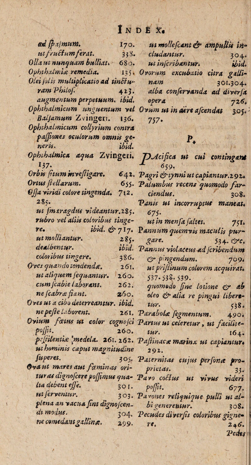 I N tad fpajmum. 17 o. utfruEiumferat. 33 8. Olla ut nunquam bulliat* 680. Ophthalmice remedia, 135. Olei /alis multiplicatio ad tinElu- yam Philof. 4 2-3» augmentum perpetuum» ibid, Ophthalmicum unguentum vel Baljamum Zvingerr. 136. Ophthalmicum collyrium contra paffiones oculorum omnis ge¬ neris. ibid. Ophthalmica aqua Zvingeri. I.37‘ Orbis fitum mvefiigare. 6yi. Ortus fieliarum. 655. Ojja yiridi colore tingenda, 7\2. ut fmxragdtis videantur.213. rubro vel aliis coloribus tinge- re, ibid. & 717* ut molliantur. 285. dealbentur. ibid. eoioribus tingere. 386. Oyes quando tondenda. 261. ut aliquem fequantur. 260. cum/cabieiaboyant. 26 2. ne fcabree fiant. z6o. Oves ut a cibo deterreantur, ibid. ne pejle laborent. 261. Ovium fcetus ut color cognofci po/fit. 260. pejfilentice 'medela. 261. 262. ut hominis caput magnitudine fuperet. *“ 305,. Ova ut mares aut f caminas ori¬ tur as dignofeerepofftmus qua¬ lia debent ejf e. 30 r. ut ferventur. 303. plena an vacua fini dignojeen- di modus. 304. ne comedant gallina. 299. D £ X* ut mollefexnt & ampullis in¬ cludantur. 3044 ut inferibantur, ibid* Ovorum excubatio citra galli¬ nam 361.304. alba confervanda ad diverfa opera 726, Ovum ut in aere afeendat 30J0 757* r. T)Aci fica ut cui contingant ± 659. Pagri &tynni ut capiantur.292* Palumbus recens quomodo far¬ ciendus. 308. Vanis ut incorruptus maneat* 675. ut in menfa faltet* 731* Pannum quemvis maculis pur¬ gare- ^ 534.0*c* Pannus violaceus ad fcribendnm <& pingendum. 709* utprifiinum colorem acquirat* 537-53^539. quomodo fine lotione & ab oleo & alia re pingui Ubere¬ tur. 5384 Parabola fegmentum. 4904 Partus ut celeretur, ut ftcilite- tur. 164. Pafiinacx marinx ut capiantur* 291. Paternitas cujus perfona pro¬ prietas. 33. Pavo coElus ut vivus videri pojfit. ' ^ 677. Parones reliquique pulli ut al¬ bi generentur. 308. Pecudes di ver fis coloribus gigne• re. 2 ^6. laedes