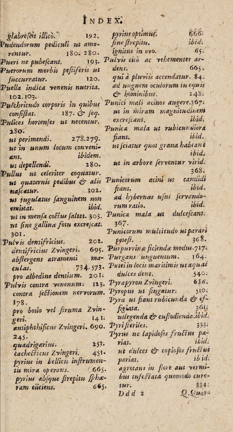 I l N D E Xl &_ , illico. ■ 19 2. Vadendorum pediculi ut amo¬ ventur. 180. 280. Tueri ne pubefcant. 193* Puerorum morbis pefilferis ut fuccurratur. 120. Puella indica venenis nutrita. 102.103. 666- pyrius optmin fine Jlrepitu. ibidi ignittis in ovo. ' Pulvis cito ac vehementer ar¬ dens. 665, qui d pluviis accendatur. 84. ad unguem oculorum in equis & hominibus. 248; Pulchritudo corporis in quibus Punici mali acinos augere.*67, confijlat. 187. & feq. ** m miram magnitudinem Pulices hortenfes ut necentur. / 280. ut perimendi. 278.279* iit in unum locum conveni¬ ant. ibidem, ut depellenda. 280. Pullus ut celeriter coquatur. . r ut quaternis pedibus & alis Punicorum acini ut nafcatur. ~ 302. fiant, ut jugulatus fanguinem non emittat. ibid. ut in menfa coBus[altet. 303. ut (ine gallina fotu excrejcat. 301. Vulvis dentifricius. 202. excrejcant. ibid. Punica mala ut rubicundiora fiant. ibid. utJciatur quot grana habeant ibidi ut in arbore ferventur virid 368. candidi ibid, ad hyberhas ufus [errando¬ rum ratio. ibid Punica mala ut dulcefcant. 367. Punicorum multitudo ut parari pote fi. 368. ti v yy ucrtHj 1C J dentifricius Zvingeri. 695. Purpurrina fidenda modus.717* abfiergens atramenti ma- Purgans unguentum. 164. fUlas 734. 573. Putei in locis maritimis utaquai pro albedine dentium. 20U dulces dent. .54°* pulvis contra venenum, 123. Pyrapyron Zvingeri. contra [eBionem nervorum. Pyropus ut pngatun >to» j ^g Pyra ut fiant rubicunda & ef- pro lotio vel ftruma Zvin- figiata. < geri, 141; utlegenda & cufi odienda.wid; antiphthificus Zvingeri. 69o• Pyrijleriles. ^ IW 2^, Pyrus nc lapidofos fntBus pa- quadrigarius. 15?- iaehtBkut Zvh&ri. 45'- »t dulces & ypofis fruBus pyrius in bellicis injlrutnen- pariat. ibidi tis mira operans. * ' 665. pyrius abfque Jlrepitu Jfihai- ram eliciens. 665. agrotans in fi ore aut vermi¬ bus tn/efidta quomodo cure¬ tur. 334’ Ddd 2 Q.fJmt-' <r (