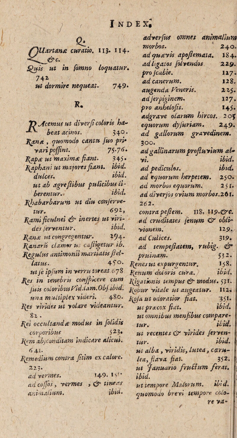 / Inde^ Si adverfus omnes animalium flll artante curatio. 113. 114. $b>uis ut in fomno loquatur. 74* ut dormire nequeat. 749* R. T) Acemus ut diverficoloris ha» ^ beat acinos. 340, morbos, ad quavis apofiemata. ad ligatos folvendos pro Jcabie. ad cancrum, augenda Veneris, adjerpiginem. pro anhelofis. adgrave olarutn hircos, equorum dyfuriam 240. 184. 229. 1x7. 128. 225. I27. H5. 2 0* 249. }\ana , quomodo cantu fuo pri¬ vari pojjint. 7^.76. Papie ut maximae fiant• 345* Raphani ut majores fiant, ibid. dulces. ibid. ut ab agrefiibus pulicibus li¬ berentur. ibid. phabarbarum ut diu conferve¬ tur. 691, Pgmi ficulnei & inertes ut viri¬ des ferventur. ibid. ad gallorum gravedinem. 300. ad gallinarum profluvium al¬ vi. ibid. ad pediculos. ibid. ad equorum herpetem. 250. ad morbos equorum. 251. ad diverjos ovium morbos.261. 262. contra pefiem. 118» U9-&C. ad cruditates fenum & obii~ vionem. 129^ ad Culices. 3'9. ad tempefiatem, rubig. & pruinam. 532 Pana ut congregentur. 2^4* Panarii clamor u\ cufhgetur ib. Pegulus antimonii martiaits ffel¬ lat us. 4?°* penes ut expurgentur. 15 8- utje ipfum in verrutoreat.67% penum dotor is cura. ibid. Pes in tenebris conjf kere cum piationis tempus & modus, 531. Juu coloribusVid.lam.Objibtd. pQ^r vitale ut augeatur. 112« una multiplex videri. 480. poja ut odoratior fiat, 35,1* pes virides ut yolare videantur. utpracox fiat. ibid. 8i Pgi occultandae modus in [olidis corporibus 52?* Pgm ab [Conditam indicare alicui. 4.1. pemedium contra Jitim ex calore. ad vermes, adcoffosy vermes animalium. 149. IV , & trncas ibid. ut omnibus menfibus compare¬ tur. ibid. ut recentes & virides ferven¬ tur. ibid. ut alba , viridis, lutea, caru- lea, flava fiat. 352* ut Januario frnSium ferat„ ibid. ut tempore jMxlorum. ibid. quomodo brevi tempore colo¬ re VA-