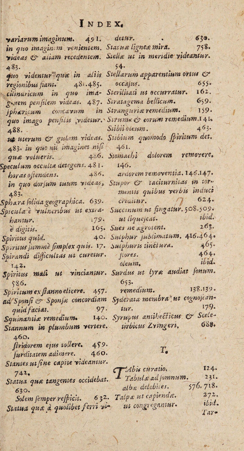 variarum imaginum* 491. detur. * in quo imaginem venientem. Statu ce lignea mira. 758. rideas & alum recedentem. St elice ut in meridie rideantur* 483. 54* jj»o videntur^quk in aliis Stellarum apparentium ortus & regionibus fiant* 481.485* occdjus. 655* cilmurkum in quo ima- Sterilitati ut occurratur. i6z. g*nem penfilem videas. 487. Stratagema bellicum. 6>9* Jphccncum con-cavum in Stranguria remedium. 159* quo imago penfiiis yidetur.' Sirum»' & eorum remedinm.i 41® ^gg0 , Stibii oleum. 4^3* uterum & guLim rideas. Stibium quomodo ffiritum det. 483. in qficm imaginet nififi 461. qua volueris. 4^6. Stomachi dolorem removeri» Speculum occulta detegens. 48 1. 146. horas ojtendens. 48^. ardorem removentia. 14'1 *147* in quo dorjum tuum videas^ Stupor & taciturnitas tn tor» * mentis quibus yerbts Indues Sphara folidageographica. 639* cHaitur. '} 624* Spicula e vulneribus ut extra- Saccinum ut fingatur. 508009. * hantur. 1J9- ut liquefiat* tbid. e* digitis. lf>5* Sues ne aegrotent. 2$$. Spiritus quid. 4°* Sulphur jublimatum. 4115.464. Sptritusjumme fimplex quis. 17* Sulphuris linitura. 465. Spirandi difficultas ut curetur. jiores. ^ j42. oleum, * ^ ikid. Spiritus mali ut vinciantur. Surdus ut Lyra audiat fonum. 586. 6)3* Spiritum ex fi anno elicere. 457. remedium. 138-^9« ctd Sponfi & Sponfa concordiam Syderaut membrafit cognojian- quid faciat, j 9 7- tur- _ c^?' Squinamice remedium. 140. Syrupus antihetfkw & Sce*e- J- Stannum in plumbum vertere. 460. finderem ejus tollere. 45'9* furditatem adimere. 460. Stantes ut fine capite videantur. Statua qua tangentes occidebat. 630. Solem femper refficit. 6 32,. Statua qua a quolibet ferri vt- urbicus Zvingeri, r. CplAbis curatio. 124* •* Tabula ad jomnum. 231. alba deljebiies. 576’ 7’>8. Talpa ut capienda. 272, ut congregantur. lar*