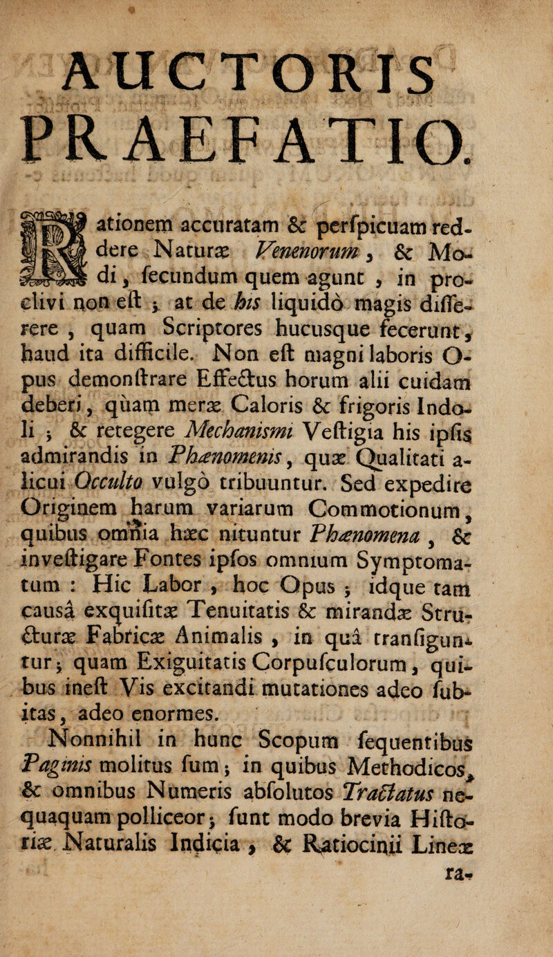 AUCTORIS PRAEFATIO. ationem accuratam & perfpicuam red¬ dere Naturae Venenorum, & Mo¬ di , fecundum quem agunt , in pro¬ clivi non eft •> at de his liquido magis difle- rere , quam Scriptores hucusque fecerunt, haud ita difficile. Non eft magni laboris O- pus demonftrare Effe&us horum alii cuidam deberi, quam merae Caloris & frigoris Indo¬ li ; & retegere Mechanismi Veftigia his ipfis admirandis in Phaenomenis, quae Qualitati a- licui Occulto vulgo tribuuntur. Sed expedire Originem harum variarum Commotionum, quibus omnia haec nituntur Phienomena , 8c inveftigare Fontes ipfos omnium Symptoma¬ tum : Hic Labor , hoc Opus j idque tam causa exquifitae Tenuitatis & mirandae Stru- fturae Fabricae Animalis , in qua tranfigun* tur; quam Exiguitatis Corpufculorum, qui¬ bus ineft Vis excitandi mutationes adeo fub- itas, adeo enormes. Nonnihil in hunc Scopum fequentibus Pagmis molitus fum; in quibus Methodicos, & omnibus Numeris abfolutos Tra6latus ne¬ quaquam polliceor} funt modo brevia Hifto- riae Naturalis Indicia , & Ratiocinii Linea-