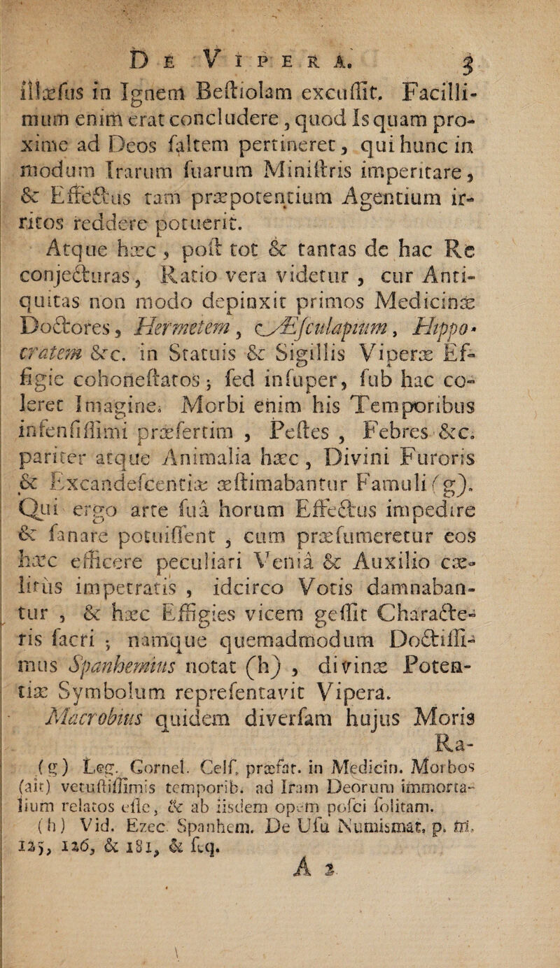 iSIxfus in Ignem Beftiolam excudit. Facilli¬ mum enim erat concludere, quod Is quam pro¬ xime ad Deos faltem pertineret, qui hunc in modum Irarum fuarurn Miniftris imperitare , & Ef&Rus tam prxpotentium Agentium ir¬ ritos reddere potuerit. Atque hxc , poft tot Sc tantas de hac Re conjecturas, Ratio vera videtur , cur Anti¬ quitas non modo depinxit primos Medicinae Doftores, Hermetem, c/Efculapmm, Hippo» cratem &rc. in Statuis & Sigillis Viperae Ef¬ figie cohorieftatos 5 fed in fu per, fub hac co¬ leret Imagine* Morbi enim his Temporibus infenfiflimi prxfertim , Peftes , Febres &c. pariter atque Animalia haec, Divini Furoris & Exeandelcentix xftimabantur Famuli (g). Qui ergo arte fu a horum Effe&us impedire fanare potuiffent , cum prxfumeretur eos hxc efficere peculiari Venia & Auxilio cae¬ litus impetratis , idcirco Votis damnaban¬ tur , & hsec Effigies vicem geffit Charafte- ris facri ; namque quemadmodum Doftilfi- mus Spanhemtus notat (h) , divinx Poten- tix Symbolum reprefentavit Vipera. Macrobius quidem diverfam hujus Moris Ra- (g) Leg. Cornei. Celf, prxfar. in Medicin. Morbos (ait) vetuftiffimis tefnporib. ad Iram Deorum immorta- liuin relatos eile, & ab iisdem opem pofci folitam. (h) Vid. Ezec Spanhem. De Ufu jNumismat, p. ftt, IS), 116, & iBl, & ftq.