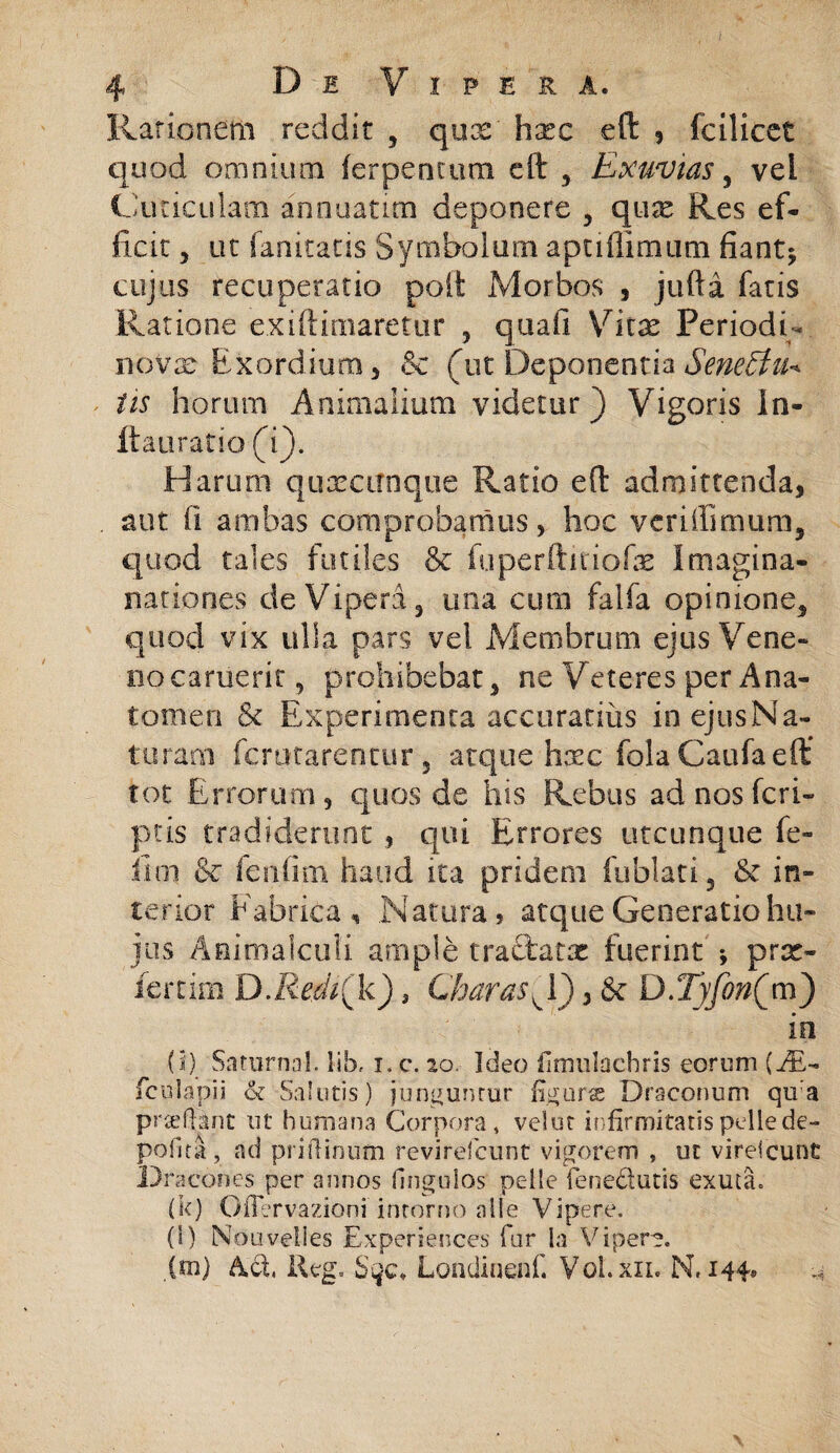 Rationem recidit , qux hxc eft , fcilicet quod omnium ferpentum eft , Exuvias, vei Cuticulam annuatim deponere , qux Res ef¬ ficit , ut fanitatis Symbolum aptiffimum fiant* cujus recuperatio poft Morbos , jufta fatis Ratione exiftimaretur , quali Vkx Periodi- novae Exordium, ec (ut Deponentia SeneEtu* iis horum Animalium videtur) Vigoris In¬ ii a urat io (i). Harum quxcitnque Ratio eft admittenda, . aut ii ambas comprobamus , hoc vcriffimura, quod tales futiles & fuperftmofas Imagina- nariones de Vipera, una cum falfa opinione, quod vix ulla pars vel Membrum ejus Vene- i.iocaruerit, prohibebat, ne Veteres per Ana- tomen & Experimenta accuratius inejusNa- turam fcrutarentur , atque hxc fola Caufa eft: tot Errorum, quos de his Rebus ad nos feri- ptis tradiderunt , qui Errores utcunque fe¬ lini & fenfim haud ita pridem fu blati 3 & in¬ terior Fabrica, Natura, atque Generatio hu¬ jus Aaimalculi ample tractatx fuerint * prx- fertim D.Redi(k) 3 Charas^Y) > & D.TyjbnQm) io (i) SntornaL lib, i.c. ao, Ideo fimulachris eorum {J&-~ fculapii & Salutis) junguntor figura Draconum qu:a p ree flant ut humana Corpora, velor infirmitatis pelle de¬ polita, ad priftinum revirefeunt vigorem , ut vireicunt Dracones per annos Ungulos pelle fenedutis exuta» (k) OfTervazioni intorno alie Vipere. (i) Nouvelles Experiences far la Vipera. {m) Ad, lleg. Londinenf. Vol.xii. N. 144®