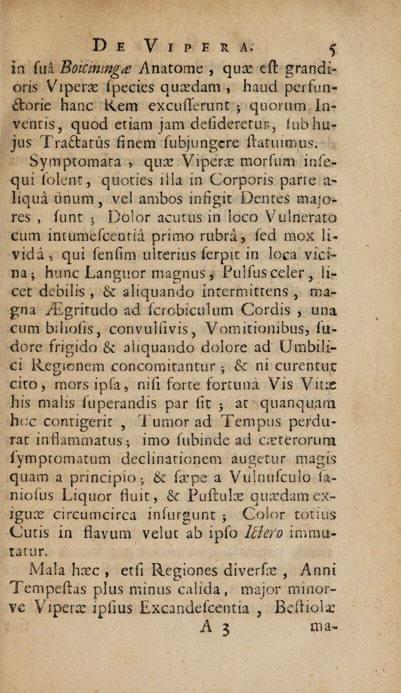 Ia fu a Boicmmgtf Anatome , qux eft grandi¬ oris Vipera (pecies quxdam * haud perfun- ftorie hanc Rem excuderunt ; quorum In¬ ventis, quod etiam jam defideretur., luh hu¬ jus Tra&atus finem fubjungere ftatuimus. Symptomata , qux Vipera morfum infe- qui folenr, quoties illa in Corporis parce a- liqua unum, vel ambos infigit Dentes majo¬ res , funt ^ Dolor acutus in loco V ulnerato cum intumefcemia primo rubra, fed mox li¬ vida, qui fenfim ulterius ferpit in loca vici¬ na* hunc Languor magnus, Pullus celer, li¬ cet debilis , & aliquando intermittens , ma¬ gna AEgritudo ad fcrobiculum Cordis , una cum biliofis, convulfivis, Vomitionibus, fu¬ dere frigido & aliquando dolore ad Umbili¬ ci Regionem concomitantur •_ &c ni cu ren tue cito, mors ipfa, nifi forte fortuna Vis Vitx his malis fuperandis par fit 3 at quanquam hoc contigerit , Tumor ad Tempus perdu¬ rat inflammatus; imo fubinde ad ceterorum fym promat uni declinationem augetur magis quam a principio; & fepe a Vulnufculo fa- niofus Liquor fluit, & Puftulx quxdamex- Jgux circumcirca infurgu.nt ; Color totius Cutis in flavum velut ab ipfo Ictero immu¬ tatur. Mala hxc , etfi Regiones diverfx , Anni Tempeftas plus minus calida, major minor- ve Viperx ipfius Excandefcentia 5 Beftiolx A 3 ma-