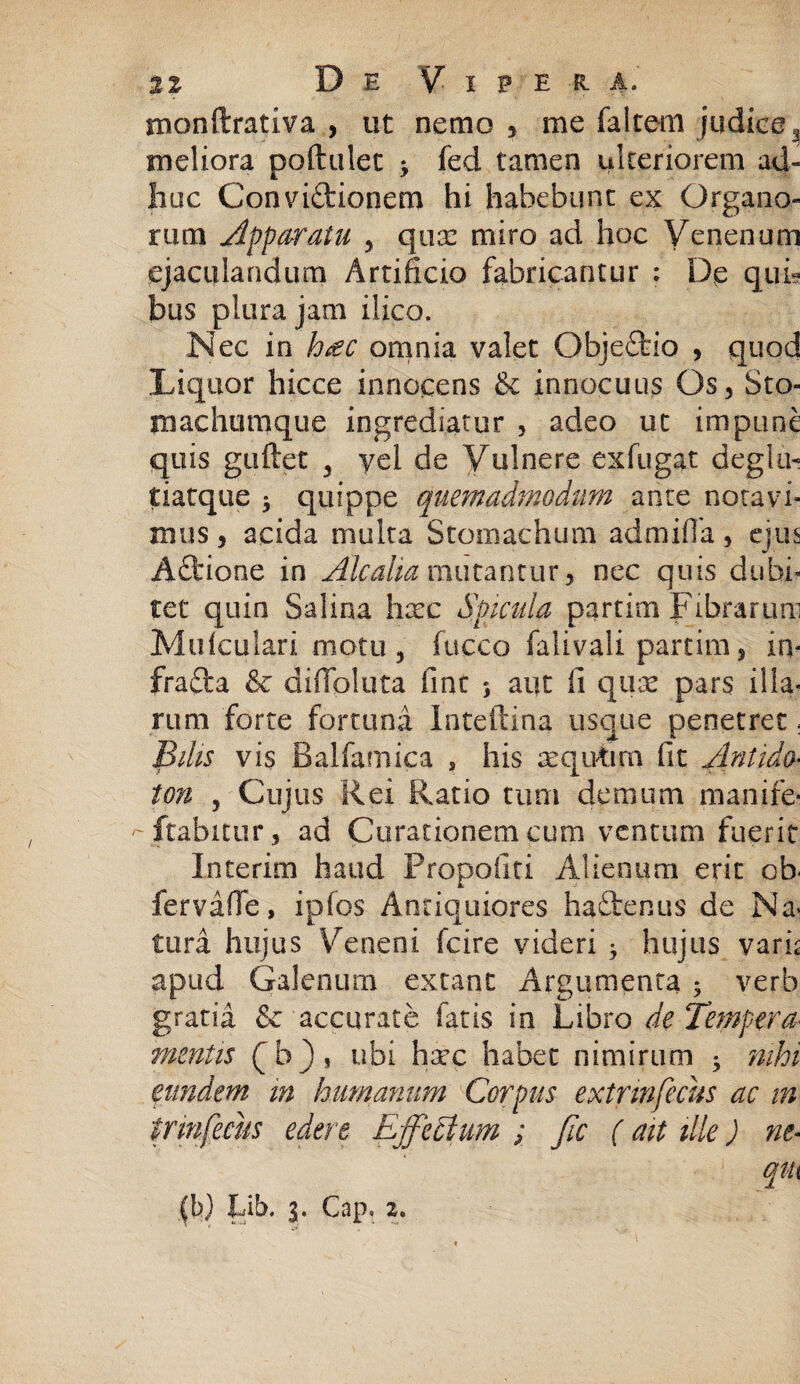 monftrativa , ut nemo , me falcem judice^ meliora poftulet 3 fed tamen ulteriorem ad¬ huc Convictionem hi habebunt ex Organo¬ rum Apparatu 3 quas miro ad hoc Venenum ejaculandum Artificio fabricantur : De quia bus plura jam ilico. Nec in hac omnia valet ObjeCfcio , quod Liquor hicce innocens & innocuus Os3 Sto¬ machumque ingrediatur , adeo ut impune quis guftet 3 yel de Vulnere exfugat degi a- tiatque 3 quippe quemadmodum ante notavi¬ mus , acida multa Stomachum admifia, ejus ACtione in Alcalia mutantur, nec quis dubi¬ tet quin Salina htec Spicula partim Fibrarum Mufculari motu , fucco falivali partim 5 in* frafta & diflpluta fint 3 aut fi qux pars illa¬ rum forte fortuna Inteftina usque penetret; Pilis vis Balfamica , his mqivtirn fit Antido■ ton , Cujus Rei Ratio tum demum manife¬ stabitur, ad Curationem cum ventum fuerit Interim haud Propolin Alienum erit cb< fervafie, ipfos Antiquiores haftenus de Na* tura hujus Veneni fcire videri 3 hujus varh apud Galenum extant Argumenta 3 verb gratia & accurate fatis in Libro de Tempera mentis (b), ubi hsec habet nimirum 3 mhi eundem in humanum Corpus extrmfecus ac in trinfecus edere Effectum ; Jic ( ait ille) ne« 1 qiu (b) Lib. 3. Cap, 2.