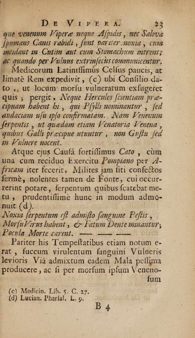 que venenum Viperae neque Afpidis , nec Saliva jpumans Canis rabidi, fnnt pariter .noxia , cum incidant m Cutim aut cum Stomachum intrent;, ac quando per Vulnus extrinfeciis communicentur, Medicorum Latinifilmiis Celfus paucis, ac limare Rem expedivit, (c) ubi Confilio da¬ to ut locum morfu vulneratum exftigerec quis 5 pergit, Neque Hercules faentiam prae¬ cipuam habent hi 3 qui Pfylh nominantur , fed audaciam ufu ipfo confirmatam. Nam Venenum ferpentis , ut quadam etiam Venatoria Venena , quibus Galli prdcipue utuntur , non Gujiu fed m Vulnere nocent. Atque ejus Caufa fortifllmus Cato 5 cum una cum reciduo Exercitu Pornpiano per A- fncam iter fecerit, Milites jam fiti confeftos ferme, nolentes tamen de Fonte, cui occur¬ rerint potare, ferpenrum quibus fcatcbat me¬ tu , prudentiffime hunc in modium admo¬ nuit (d). Noxia ferpetitum cft admifto fanguine P.efiis , Morfu Virus habent, & Fatum Feni e minanturj Pocula Morte carent. -—- —--— Pariter his Teimpedatibus etiam notum e- rat , fuccum virulentum fanguini Vulneris levioris Via admixtum eadem Mala pefipna producere, ac fi per morfurn ipfum Veneno- fwn (c) Medicin. Lib. V C. 27. (dj Lwcian. PhariaK L, 9. B 4