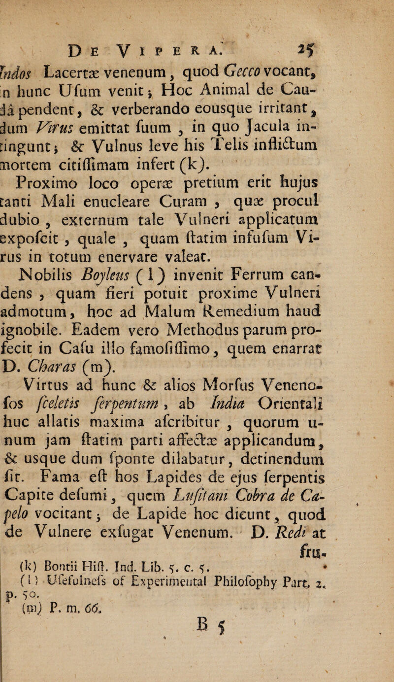 Indos Lacertx venenum , quod Gecco vocant, in hunc Ufum venit* Hoc Animal de Cau¬ da pendent, & verberando eousque irritant^ dum Virus emittat fuum , in quo Jacula in¬ tingunt 3 & Vulnus leve his Telis infliftum mortem citiffimam infert (k). Proximo loco operae pretium erit hujus tanti Mali enucleare Curam , quae procul dubio , externum tale Vulneri applicatum expofcit , quale , quam ftatim infufum Vi¬ rus in totum enervare valeat. Nobilis Boyleus (1} invenit Ferrum can¬ dens , quam fieri potuit proxime Vulneri admotum, hoc ad Malum Remedium haud ignobile. Eadem vero Methodus parum pro¬ fecit in Cafu illo famofiflimo, quem enarrat D. Charas (m). Virtus ad hunc & alios Morfus Veneno- fos [celetis ferpentum, ab India Orientali huc allatis maxima afcribitur , quorum li¬ num jam ftatirn parti affecte applicandum, & usque dum fponte dilabatur, detinendum fit. Fama eft hos Lapides de ejus ferpentis Capite de Iu mi, quem Lufitani Cobra de Ca- pelo vocitant3 de Lapide hoc dicunt, quod de Vulnere exfugat Venenum. D. Redi at frii- (k) Bontii Hifl. Ind. Lib. 5. c. 5. * (l) Uiefulnefs of Experimental Philofopby Part. 2. ’ P- 5o.