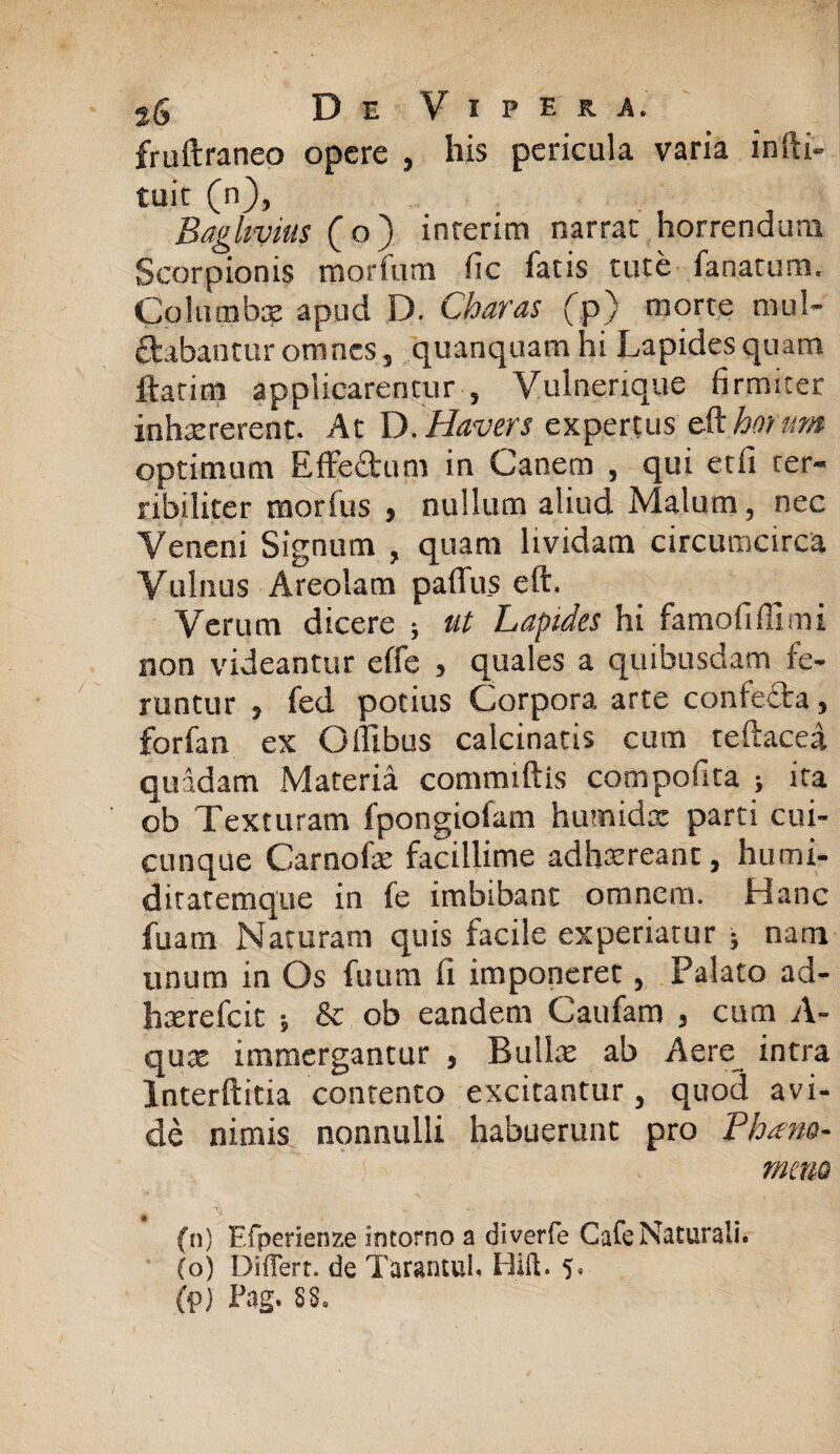 fruftraneo opere , his pericula varia infti- tuit (n), Baghvitis ( o ) inrerim narrat horrendum Scorpionis morfum fic fatis tute fanatum. Columbx apud D. Charas fp) morte mul¬ cabantur omnes, quanquam hi Lapides quam ftatim applicarentur , Vulnerique firmiter inhaererent. At D.Havers expertus cohorum optimum Effe£tum in Canem , qui etfi ter¬ ribiliter morfus , nullum aliud Malum, nec Veneni Signum , quam lividam circumcirca Vulnus Areolam paffus eft. Verum dicere ; ut Lapides hi famofifilmi non videantur effe > quales a quibusdam fe¬ runtur , fed potius Corpora arte confefta, forfan ex O ilibus calcinatis cum reftacea quadam Materia commiftis compofita > ita ob Texturam fpongiofam humidx parti cui¬ cunque Carnofx facillime adhxreant, humi- ditatemque in fe imbibant omnem. Hanc fuam Naturam quis facile experiatur ; nam unum in Os fuum fi imponeret, Palato ad- hxrefcit ; & ob eandem Caufam , cum A- qux immergantur , Bullx ab Aere intra Interftitia contento excitantur , quod avi¬ de nimis nonnulli habuerunt pro Phans- , ' ■ ) r mena * '% (n) Efperienze intorno a diverfe Cafe Naturali. (o) Differt, de TarantuL Hift. 5. (p) Pag. 8S0