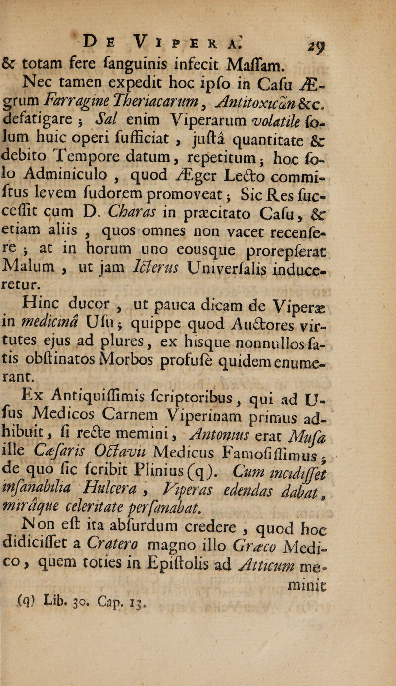 & totam fere fanguinis infecit Maflam. Nec tamen expedit hoc ipfo in Cafu Ae¬ grum Farragine Thermarum, Antitoxicm &c, defatigare } Sal enim Viperarum volatile fo- lum huic operi fufficiat , jufta quantitate & debito Tempore datum, repetitum; hoc fo« lo Adminiculo , quod Aiger Ledo commi- ftus levem fudorem promoveat; Sic Res fuc- ceflit cum D. Charas in prtecitato Cafu, & etiam aliis , quos omnes non vacet recenfe- re ; at in horum uno eousque prorepferat Malum , ut jam Ifterus Univerfalis induce¬ retur. Hinc ducor , ut pauca dicam de Vipera: in medicma Ufu} quippe quod Auctores vir¬ tutes ejus ad plures, ex hisque nonnullos fa¬ tis obftinatos Morbos profufe quidem enume¬ rant. Ex Antiquiffimis fcriptoribus, qui ad U- fus Medicos Carnem Viperinam primus ad¬ hibuit , fi re£te memini, Antonius erat Mitfa ille Ctefaris CPlavii hdedicus XHamoiifiimus j de quo fic fcribit Plinius (q). Cum mcidijjet infanabiha Hulcera , Viperas edendas dabat s miraque celeritate per fanabat. Non eft ita abfurdum credere , quod hoc didicifiet a Cratero magno illo Graco Medi¬ co , quem toties in Epiftolis ad Atticum me¬ minit lq) Lib. 30. Cap. 13.