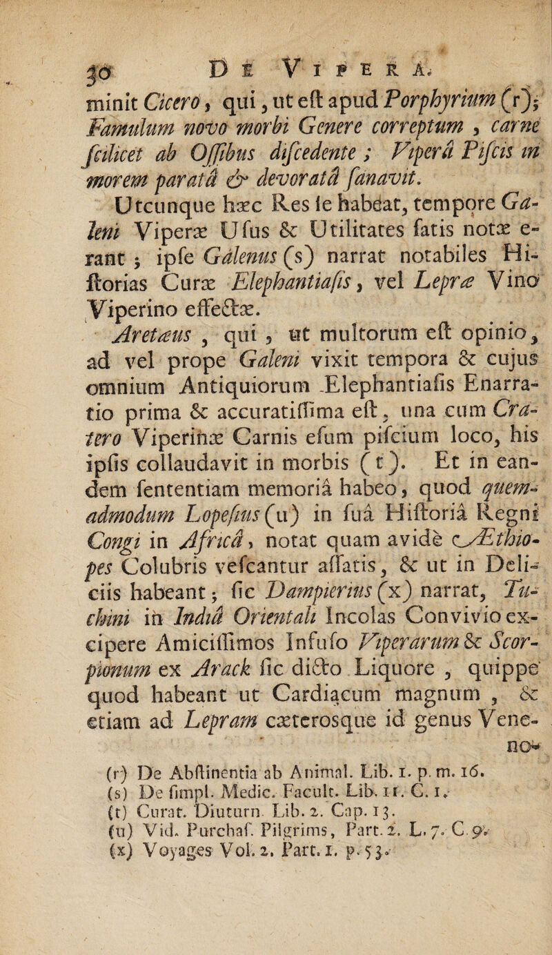 tninit Cicero, qui , ut eft apud Porphyriam (r)5 Famulum novo morbi Genere correptum , fciUeet ab OJfibus difcedente; Vipera Pifcis m morem parati dr devoratci fanavit. Utcunque haec Res le habdat, tempore Ga¬ leni Viperae Ufus & Utilitates fatis notie e» rant j ipfi'z Galenus (s) narrat notabiles Hi- florias Curae Elephantia fis, vel Leprae Vina Viperino effeto. Aretams 3 qui , ut multorum eft opinio, ad vel prope Galeni vixit tempora & cujus omnium Antiquiorum -Elephantiafis Enarra¬ tio prima & accuratiflima eft. una cum Cra¬ tero Viperina Carnis efum pifeium loco, his ipfis collaudavit in morbis (t). Et in ean¬ dem Lentendam memoria habeo, quod quem¬ admodum Lopefms(u() in fui Hiftoria Regni Congi in Africa, notat quam avide vsEthio- pes Colubris vefcantur affatis, & ut in Deli¬ ciis habeant * (le Dampierius (x) narrat. Tu- chmi in India Orientali Incolas Convivio ex¬ cipere Amiciffimos Infufo Viperarum & Scor¬ pionum ex Arack fic difto Liquore , quippe quod habeant ut Cardiacum magnum , 6c etiam ad Lepram casterosqite id genus Vene¬ no (r) De Abftinentia ab Animal. Lib. i. p. m. 16. (s) De fimpl. Medie. Faculc. Lib. ir. C. i* (r) Curat. Diuturn. Lib. 2. Cap. 13. fu) Vid. Purchaf. Pilgrims, Part. 2. L./. C.9V (x) Voyag-es Vol. 2. Pare. 1. p.-5$*