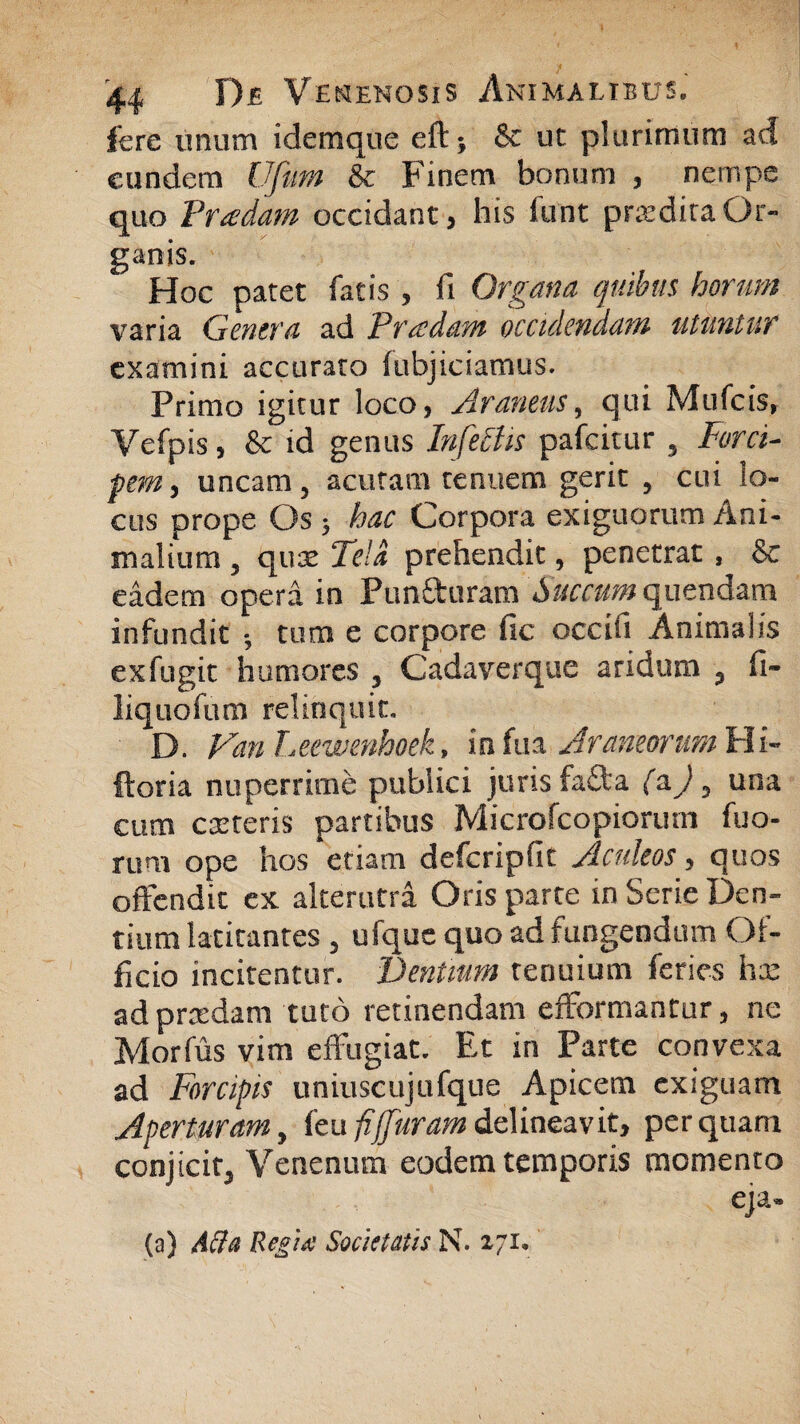 fere unum idemque eftj & ut plurimum ad eundem Ufum &c Finem bonum , nempe quo P radam occidant, his funt prodita Or¬ ganis. Hoc patet fatis , fi Organa quibus horum varia Genera ad Pradam occidendam utuntur examini accurato fubjiciamus. Primo igitur loco, Araneus, qui Mufcis, Vefpis, & id genus Infectis pafcitur , Forci¬ pem, uncam, acutam tenuem gerit , cui lo¬ cus prope Os ; hac Corpora exiguorum Ani¬ malium , qua; Tela prehendit, penetrat , & eadem opera in Pun&uram Succum quendam infundit ; tum e corpore fic occifi Animalis exfugit humores , Cadaverque aridum , fi- liquofum relinquit. D. Van Leewenhoek, in fua Araneorum Hi- ftoria nuperrime publici juris fa£ta (&), una cum exteris partibus Microfcopiorum fuo- rum ope hos etiam defcripfit Aculeos, quos offendit ex alterutra Oris parte in Serie Den¬ tium latitantes , ufque quo ad fungendum Of¬ ficio incitentur. Dentium tenuium feries hx ad praedam tuto retinendam efformantur, ne Morfus vim effugiat. Et in Parte convexa ad Forcipis uniuscujufque Apicem exiguam Aperturam, feu fi {furam delineavit, perquam conjicit. Venenum eodem temporis momento eja» (a) Acia Regtd Societatis N. 271.