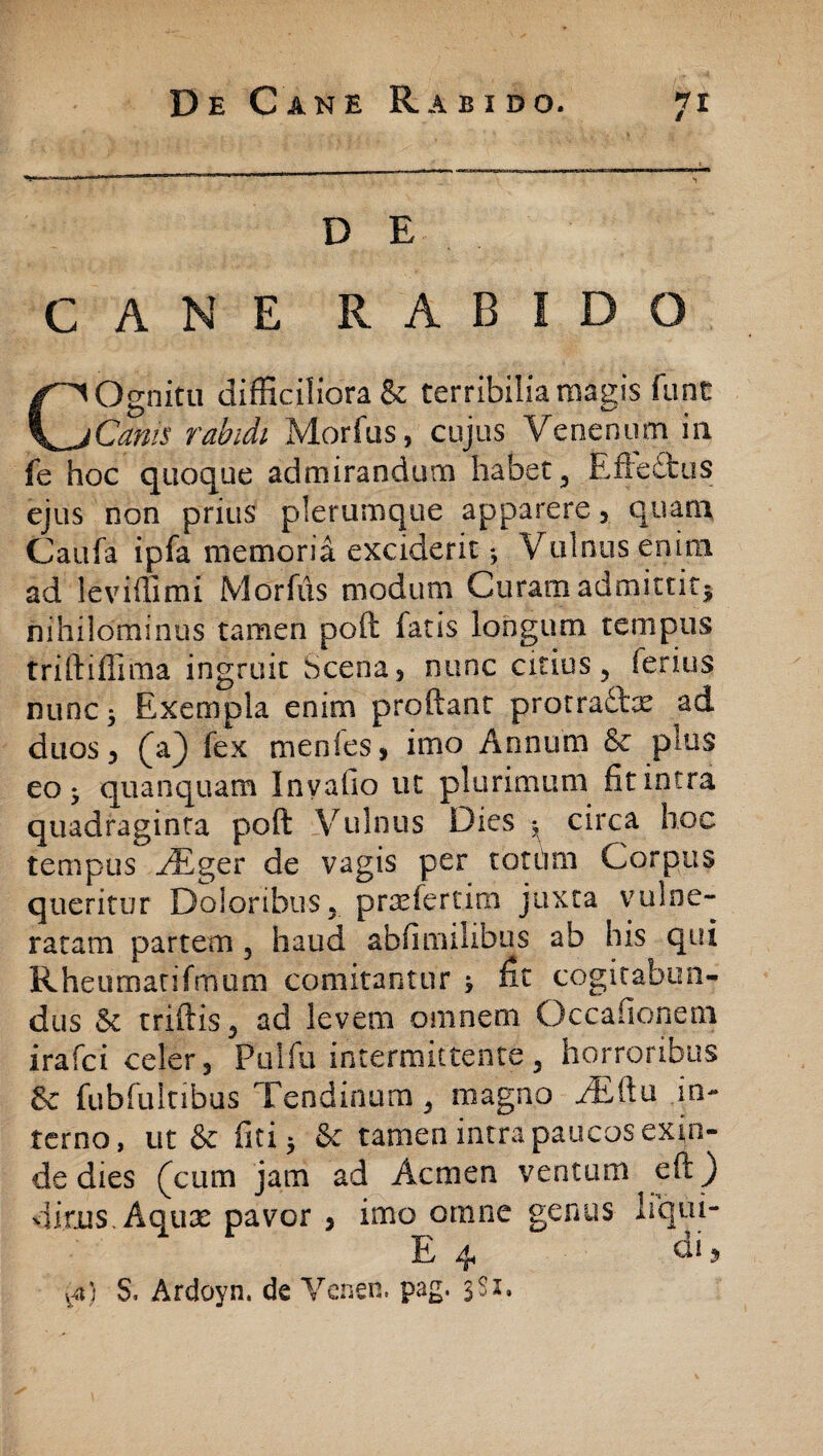 D E CANE RABIDO COgnitu difficiliora & terribilia magis funt Cam$ rabidi Morfus, cujus Venenum i 11 fe hoc quoque admirandum habet, Rfte£tus ejus non prius plerumque apparere, quam Caufa ipfa memoria exciderit ^ Vulnus enim ad leviffirm Morfus modum Curam admittit^ nihilominus tamen poft: fatis longum tempus triftiffima ingruit bcena, nunc citius, ferius nunc ^ Exempla enim proftanc protraftx ad duos, (aj) fex menles, imo Annum Sc pius eo ^ quanquam Inyafio ut plurimum fit intra quadraginta poft: Vulnus Dies -t circa hoc tempus ./Eger de vagis per totum Corpus queritur Doloribus, prrefertim juxta vulne¬ ratam partem , haud abfimilibus ab his qui Rheumatifrnom comitantur j ^ cogitabun¬ dus & triftis, ad levem omnem Occafionem irafci celer, Pulfu intermittente, horroribus & fubfultibus Tendinum, magno JEilu in¬ terno, ut & fici 5 & tamen intra paucos exin¬ de dies (cum jam ad Acmen ventum eft) dirus. Aquae pavor , imo omne t^cn^is q E 4 di 5 va)_ S, Ardoyn. de Venen. pag. 3S1.