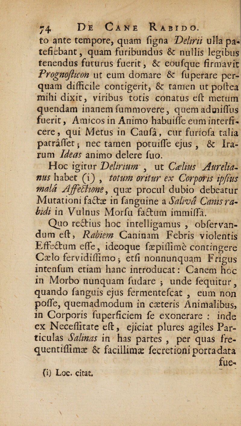 to ^nte tempore, quam figna Delirii ulla pa*i tefifcbant, quam furibundus & nullis legibus tenendus futurus fuerit, & eoufque firmavit Prognofticon ut eum domare & fuperare per¬ quam difficile contigerit, & tamen ut poltea mihi dixit, viribus totis conatus eft metum quendam inanem fummovere, quem adoilffus fuerit, Amicos in Animo habuiffe eum interfio cere, qui Metus in Caufa, cur furiofa talia patraJlet; nec tamen potuifle ejus , & Ira¬ rum Ideas animo delere fuo. Hoc igitur Delirium~ ? ut Calius Aurelia- nus habet (i) , totum oritur ex Corporis ipfius mala Affeltione, quae procul dubio debeatur Mutationi fa£fcc in fanguine & Saliva Canis ra¬ bidi in Vulnus Morfu faftum immifia. Quo rectius hoc intelligamus , obfervan- dum eft, Rabiem Caninam Febris violentis Effe£tum effe, ideoque fiepiffime contingere Cado fervidiffimo ^ etfi nonnunquam Frigus intenfum etiam hanc introducat: Canem hoc in Morbo nunquam fodare * unde fequitur 5 quando fanguis ejus fermentefcat , eum non pofie, quemadmodum in cseteris Animalibus, in Corporis fuperficiem fe exonerare : inde ex Neceilitate eft, ejiciat plores agiles Par¬ ticulas Salinas in has partes , per quas fre- quentiffimte 6c facillima fecretioni porta data (i) Loc. citat.