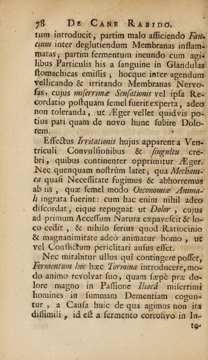 tum introducit, partim malo afficiendo Fau¬ cium inter deglutiendum Membranas inflant- matas; partim fermentum ineundo cum agi¬ libus Particulis his a fanguine in Glandulas ftomachicas emiflis 5 hocque inter agendum vellicando & irritando Membranas Nervo- fas, cujus miferrima Senfationis vel ipfa Re¬ cordatio poftquam femel fuerit experta, adeo non toleranda, ut /Eger vellet quidvis po¬ tius pati quam de novo hunc fubire Dolo¬ rem. Effectus Irritationis hujus apparent a Ven¬ triculi Convulfionibus & fingultu cre¬ bri , quibus continenter opprimitur ,/Eger. Nec quenquam noftrum latet; qua Mechani¬ ca quali Nece (litate fugimus & abhorremus ab iis , quse femel modo Oeconomia Anima¬ li ingrata fuerint: cum hac enim nihil adeo difcordat, eique repugnat ut Dolor , cujus ad primum Acceflum Natura expavefcit&r lo¬ co cedit , & nihilo ferius quod Ratiocinio & magnanimitate adeo animatur homo , ut Vel Conflictum periclitari aufus e flet. Nec mirabitur ullus qui contingere poflet. Fermentum hoc hxc Tormina introducere, mo¬ do animo revolvat fuo, quam faepe prar do¬ lore magno in Paffione Iliaca miferrimi homines in fummam Dementiam cogun¬ tur , a Caufa huic de qua agimus non ita diflimili , id eft a fermento eorrolivo in In- tQ-