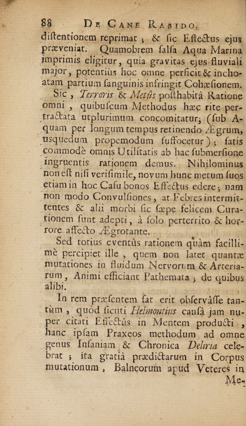 diflendoneni reprimat •, & fic Eftedus ejus prx veniat. Qtiamobrem falfa Aqua Marina imprimis eligitur, quia gravitas ejus fluviali major, potentius hoc omne perficit &: incho¬ atam partium fanguinis infringit Cohxfionem. Sic , Terroris & Metus pofthahita Ratione omni , quibulcum Methodus hxc rite per- traftata ucplurimqm concomitatur^ (fub A- quam per longum tempus retinendo /Egrutn, usquedum propemodmn fuffocetur ) • fatis commode ornnis Utilitatis ab hac fubmerfione ingruentis rationem demus. Nihilominus noneA nifi veri fi ni ile, novum hunc metum fuqs etiam in hoc Cafu bonos Effe&us edere • nam non rqodo Convulfiones , at Febres intermit¬ tentes & alii morbi fic fepe felicem Cura¬ tionem funt adepti, a folo perterrito & hor¬ rore affecto ^Egrotante. Sed totius eventus rationem quam facilli¬ me percipiet ille , quem non laret quantx mutationes in fluidum Nervorum, & Arteria¬ rum, Annui efficiant Patherpata > de quibus alibi. In rem prxfentem fat erit obfervaffe tan¬ tum , quod ficuti Helmontius caufa jam nu¬ per citati Eife£l'tis in Mentem producli , hanc ipfani Praxeos methodum ad omne genus Infaniam & Chronica Deliria cele¬ brat ; ita gratia prxdiftarum in Corpus