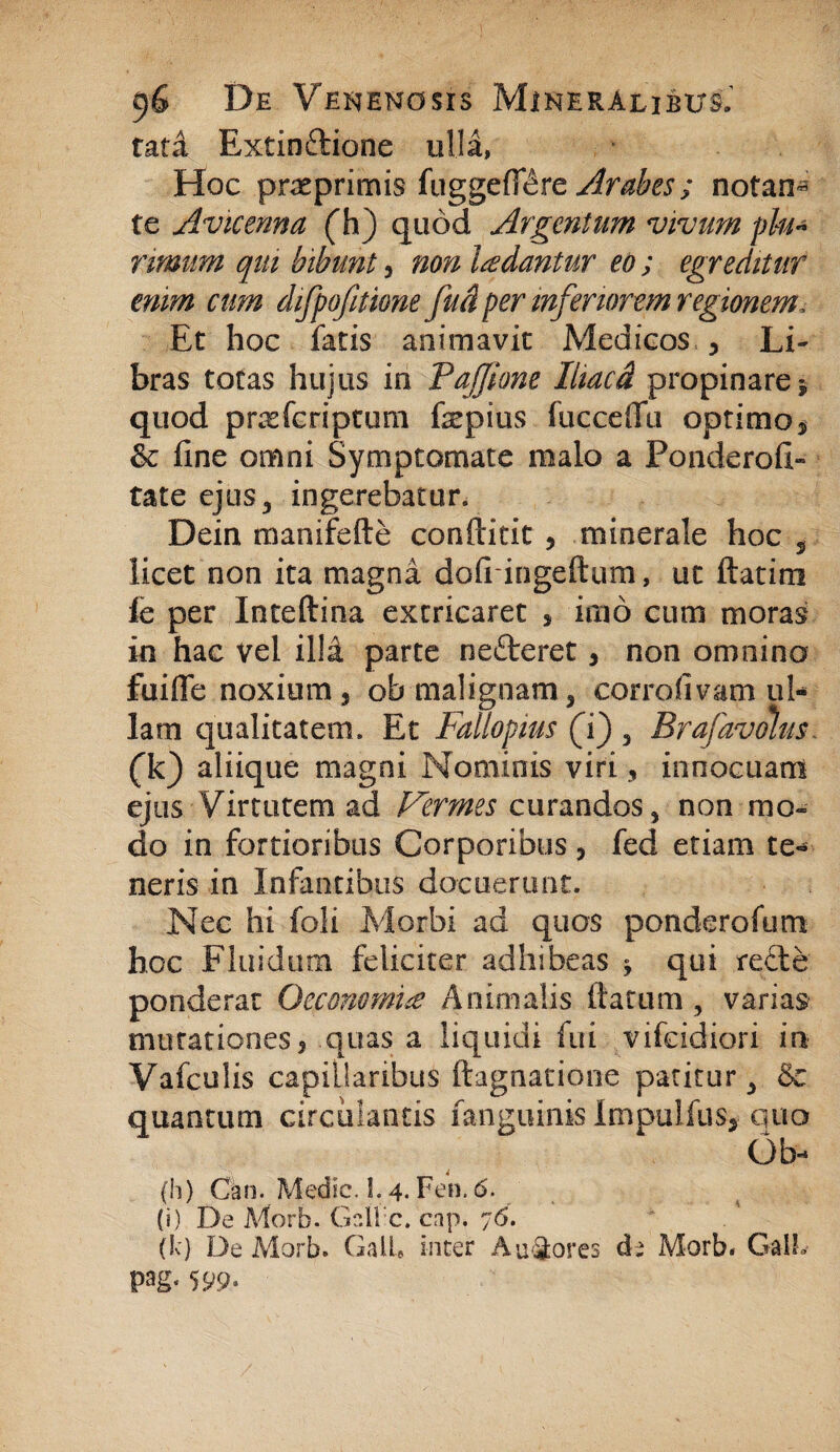 tata Extin&ione ulla, Hoc praeprimis fuggeff^re Arabes; notan^ te Avkenna (h) quod Argentum vivum plu¬ rimum qui bibunt, non ludantur eo ; egreditur enim cum difpofitione fud per inferiorem regionem. Et hoc fatis animavit Medicos y Li¬ bras totas hujus in Paffione Iliaed propinare $ quod prasferiptum fepius fucceffu optimo$ & fine omni Symptomate malo a Ponderoii- tate ejus 3 ingerebatur. Dein manifefte conftitit , minerale hoc , licet non ita magna dolringeftum, ut ftatim fc per Inteftina extricaret , imo cum moras in hac vel illd parte nefteret, non omnino fuifle noxium 5 ob malignam 3 corrofivam ul¬ lam qualitatem. Et Fallopius (i) 5 Brafavolm. (k) aliique magni Nominis viri 3 innocuam ejus Virtutem ad Vermes cwrandos* non mo¬ do in fortioribus Corporibus , fed etiam te« neris in Infantibus docuerunt. Nec hi foli Morbi ad quos ponderofum hoc Fluidum feliciter adhibeas ; qui recte ponderat Oeconomi# Animalis Harum, varias mutationes j quas a liquidi fui vifeidiori in Vafculis capillaribus ftagnatione patitur 3 &c quantum circulantis fanguinis Impulfus* quo Qb- (h) Can. Medie. L 4. Fen. 6. (i) De Morb. Gdl c. cap. 76. (k) De Morb. GalL inter A umores de Morb. GalL pag< 599»