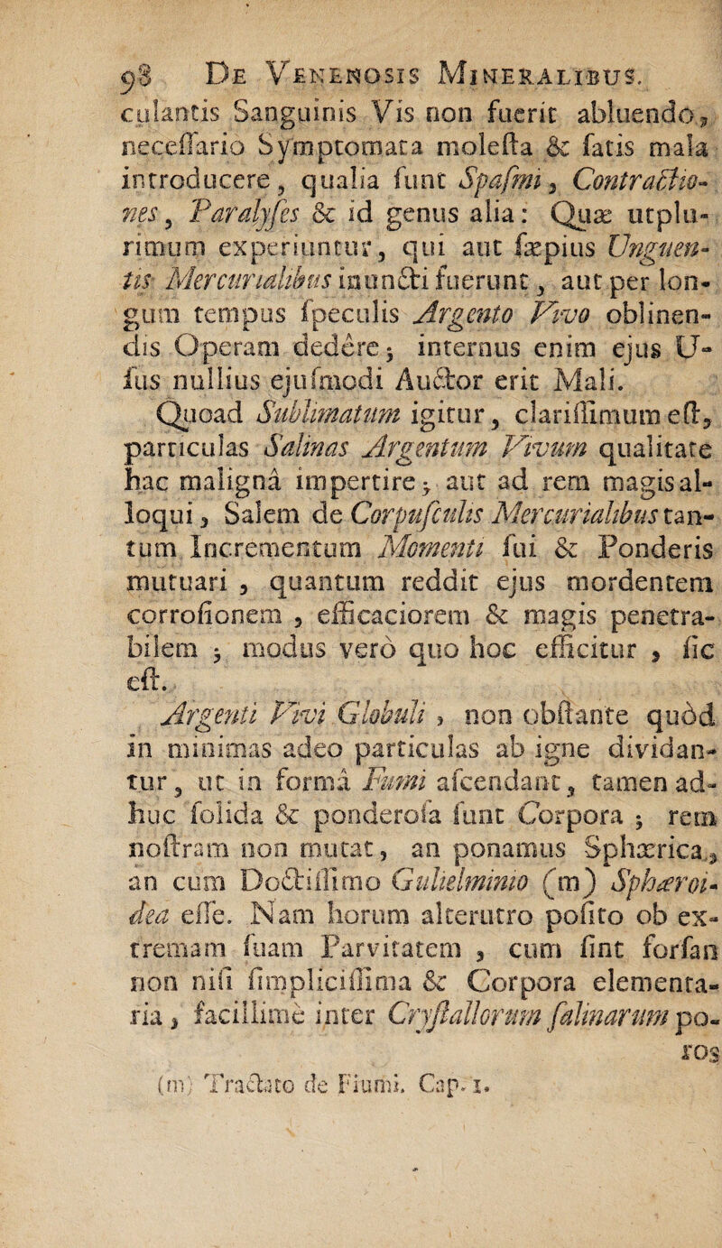 culantis Sanguinis Vis non fuerit abluendo? neceflario Symptomata molefta & fatis mala introducere, qualia funt Spafmi 3 Contractio¬ nes 5 Pardyfes & id genus alia: Quae utplu- rimum experiuntur, qui aut fepius Unguen¬ tis Mercurmd^us intin&i fuerunt, aut per lon¬ gum tempus fpeculis Argento Vivo oblinen¬ dis Operam dedere* internus enim ejus li¬ liis nullius ejufmodi Au£tor erit Mali. Quoad Sublimatum igitur , dariflimutn eOq particulas Salinas Argentum Vivum qualitate hac maligna impertire > aut ad rem magis al¬ loqui , Salem de Corpufcults Mercurialibus tan¬ tum Incrementum Momenti fui & Ponderis mutuari , quantum reddit ejus mordentem corrofionem , efficaciorem & magis penetra¬ bilem 5 modus vero quo hoc efficitur 5 iic eft. Argenti Vivi Globuli > non obftante qudd in minimas adeo particulas ab igne dividan¬ tur, ut in forma Fumi afcendanc, tamen ad¬ huc folida & ponderofa funt Corpora * retn noftram non mutat, an ponamus Sphxrica.^ an cum Do&iHimo Gulielmimo (m) Spheroi¬ dea eflfe. Nam Eorum alterutro pofito ob ex¬ tremam fuam Parvitatem , cum fint forfao non nifi fimpliciffima & Corpora elementa¬ ria, facillime inter Gryfiallorum [almarum po« ros (m) Tracl.no de FiuriiL Cap-T.
