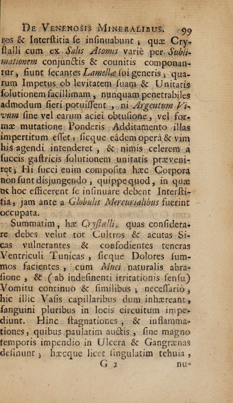 ros Se Interfticia fe infinuabunt * qux Cry- iialli cum ex Salis Atomis varie per Subii- mationem conjun&is Se coemitis componan¬ tur 3 fiunt fecantes Laipdy^m generis • qua¬ rum Impetus ob levitatem fuam Se Unitatis folutionem facillimam > nunquam penetrabiles admodum fieri potuiflent , ni Argentum Mi* vim fine vel earum aciei obtufione 5 vel for¬ nix mutatione Ponderis Additamento illas impertitum eiTet, ficque eadem operi & vim his agendi intenderet , & nimis celerem a fuccis gaftricis folutionem imitatis prxveni- retj Hi fucci enim compofita hxc Corpora nonfuntdisjungendo , quippe quod, in quae tK hoc efficerent fe infirmare debent Interfti- tia, jam ante a Globulis Mercurialibus fuerint occupata. Summatim , hx Cryjlalli, quas confidera- re debes velat tot Cultros Se acutas Si¬ cas vulnerantes Se confodientes teneras Ventriculi Tunicas , ficque Dolores fum- mos facientes , cum Muci naturalis abra« fione j S (ab iadefinenti irritationis fenfn) Vomitu continuo Se finiilibus , neceffario 4 hic illic Vafis capillaribus dum inhaereant* fanguini pluribus in locis circuitum impe¬ diunt. Hinc ttagnationes , Se inflamma- tiones, quibus paulatim auctis , fine magno temporis impendio in Ulcera Se Gangraenas delinunt 3 haecque licet fingulatim tehuia 5 G 2 mi*