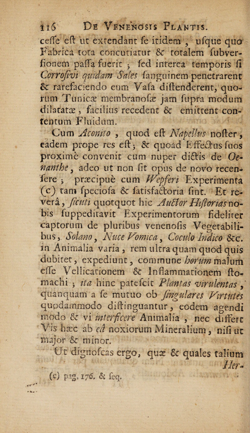 cefTe eft ut extendant fe itidem , ufque qua Fabrica tota concutiatur &c totalem fubver- fiooem palla fueric ^ fed interea temporis fi Corrojivi quidam Sales fanguinem penetrarent & rarefaciendo eum V&fa diftenderent, quo¬ rum Tunicae membraoofe jam fupra modum dilatatae , facilius recedent & emittent con¬ tentum Fluidum. Cum Aconito , quod eft Napdlm nofter, eadem prope res eftj & quoad Effe&usfuos proxime convenit cum nuper diftis de Oe¬ nanthe y adeo ut non fit opus de novo recen- fere j praecipue cum fVepferi Experimenta (c) tam fpeciofa & fatisfaftoria fint. Et re- veri $ fictili quotquot hic Auctor Hiftonas uo- bis fuppeditavit Experimentorum fideliter captorum de pluribus venenofis Vegetabili¬ bus 5 Solano y Nuce Vomica, Coculo Indico &c. m Animalia varia * rem ultra quam quod quis dubitet, expediunt 3 cdmmune hetum malum effe Vellicationem & Inflammationem fto- machi 5 ita hinc patefcit Plantas virulentas,' quanquam a fe mutuo ob jingulares Virtutes quodammodo diftinguantur, eodem agendi modo & vi interficere Animalia , nec differt Vis hxc ab eft noxiorum Mineralium 3 nifi uc major & minor. Ut dignofeas ergo, qux & quales talium lier- (e) pag.176. h feq. * -• -