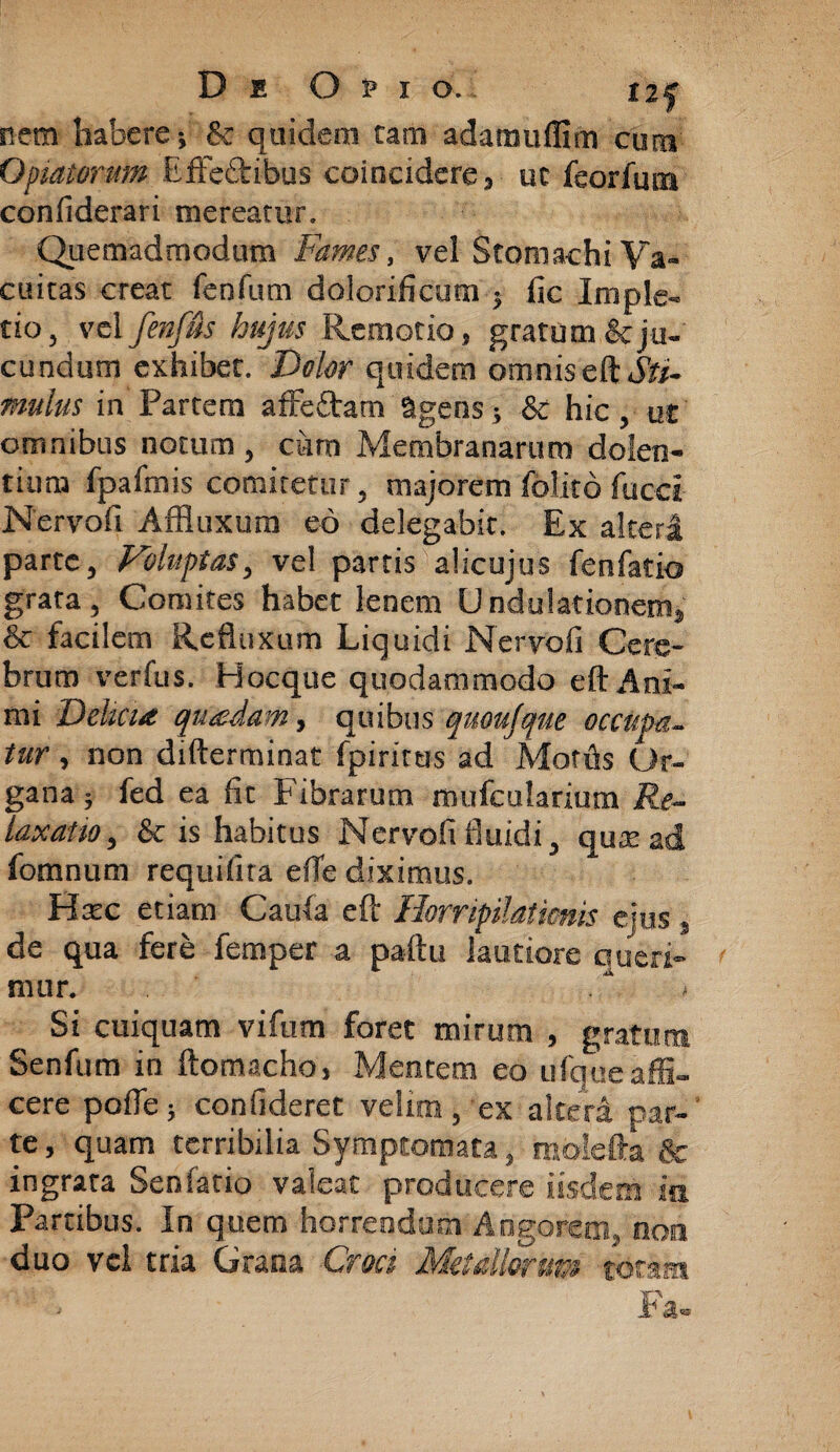 nem habere •, & quidem tam adamuflim cum Optatorum EfFe&ibus coincidere, ut feorfum confiderari mereatur. Quemadmodum Fames, vel Stomachi Va¬ cuitas creat fenfum dolorificum ■, fic Imple- tio, vel fenffts hujus Remotio, gratum & ju¬ cundum exhibet. Dolor quidem omnis c& Sti¬ mulus in Partem affe&am 9gens; & hic, ut omnibus notum, cum Membranarum dolen¬ tium fpafmis comitetur, majorem folito fucet Nervofi Affluxum eo delegabit. Ex alteri parte, Voluptas, vel partis alicujus fenfatio grata, Comites habet lenem Undulationem} & facilem Refluxum Liquidi Nervofi Cere¬ brum verfus. Hocque quodammodo eft Ani¬ mi Delicia quadam, quibus quoujque occupa¬ tur , non difterminat fpirirtis ad Mortis Or¬ gana } fed ea fic Fibrarum mufcularium Re¬ laxatio, & is habitus Nervofi fluidi, quae ad fomnum requifira efle diximus. Hatc etiam Caufa eft Horripilationis ejus, de qua fere femper a paftu lautiore queri¬ mur. < Si cuiquam vifum foret mirum , gratum Senfum in flomacho, Mentem eo ufque affi¬ cere pofle; confideret velim, ex altera par¬ te, quam terribilia Symptomata, molefta & ingrata Senfario valeat producere iisdem ia Partibus. In quem horrendam Angorem, non duo vei tria Grana Croci Metallorum totam Fa-