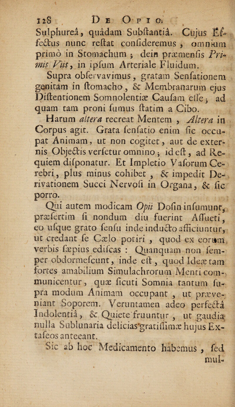 Sulphurea, quadam Subftantid, Cujus Ef¬ fectus nunc reftat confideremus , omnkim primo in Stomachum ^ dein pncmenfis Pri¬ mis Vas, in ipfum Arteriale Fluidum. Supra obfe* vavitnus, gratam Senfationem genitam in ftomacho , & Membranarum ejus Diftentionem Somnolentis Caufam eife* ad quam tam proni fumus ftatim a Cibo. Harum altera recreat Mentem , Altera in Corpus agit. Grata fenfatio enim fic occu¬ pat Animam, ut non cogitet, aut de exter¬ nis ObjeCtis verfetur omnino i ideft, ad Re¬ quietu difponatur. Et Impletio Vaforum Ce¬ rebri ? plus minus cohibet , & impedit De¬ rivationem Succi Nervofi in Organa, & fic porro. Qui autem modicam Opii Dofin infumunty prarierrirn fi nondum diu fuerint AfTuetR eo ufque grato fenfu inde indufto afficiuntur, nt credant fe Cselo potiri , quod ex eomrrt verbis fmpius edifcas : Quanquam non fem- per obdormefcunt, inde eft 5 quod Idea: tam fortes amabilium Simulachrorum Menti com¬ municentur , quas ficuti Somnia tantum fu- pra modum Animam occupant , ut prxve¬ niant Soporem. Veruntamen adeo perfedld Indolentia, & Quiete'fruuntur 3 ut gaudia: nulla Sublunaria delicias^gratiflimx hujus Ex- tafeos anteeant. Sic ab hoc, Medicamento habemus , fed
