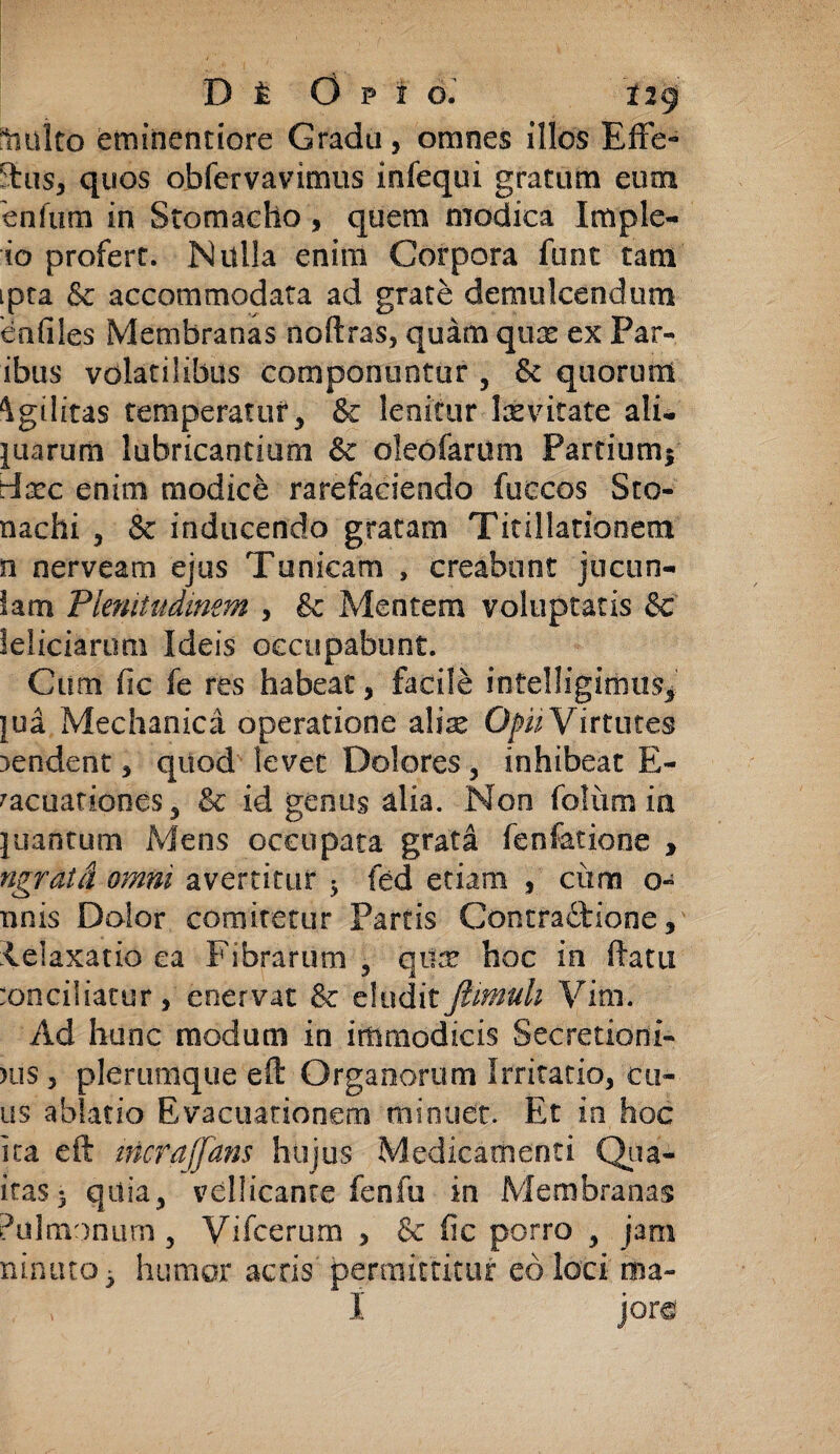 :1iulto eminentiore Gradu, omnes illos Effe¬ ctus, quos obfervavimus infequi graCum eum enfum in Stomacho, quem modica Imple- io profert. Nulla enim Corpora funt tam ipta & accommodata ad grate demulcendum en files Membranas noftras, quam qnx ex Par¬ ibus volatilibus componuntur , quorum Agilitas temperatur, & lenitur Ixvitate ali* juarum lubricantium &c oleofarum Partiumi tixc enim modice rarefaciendo fuecos Sto- nachi , & inducendo gratam Titillationem n nerveam ejus Tunicam , creabunt jucon¬ iam Plenitudinem , & Mentem voluptatis & leliciarum Ideis occupabunt. Cum fic fe res habeat, facile intelligimus, jua Mechanica operatione zlix Opii Virtutes tendent, quod levet Dolores, inhibeat E- racuationes 5 & id genus alia. Non foliim ia }uantum Mens occupata grata fen latio ne , ngratd omni avertitur 5 fed etiam , ciim o- nnis Dolor comitetur Partis Contractione, ielaxatio ea Fibrarum , qux hoc in (Fatu :onciliatur, enervat & eludit famuli Vim. Ad hunc modum in immodicis Secretioni- )iis , plerumque eft Organorum Irritatio, eo¬ us ablatio Evacuationem minuet. Et in hoc ita eft iticrajfans hujus Medicamenti Qtia- itas5 qdia, vellicante fenfu in Membranas Pulmonum, Vifcerum , & fic porro , jam ninuto* humor acris permittitur eo loci ma- I jore