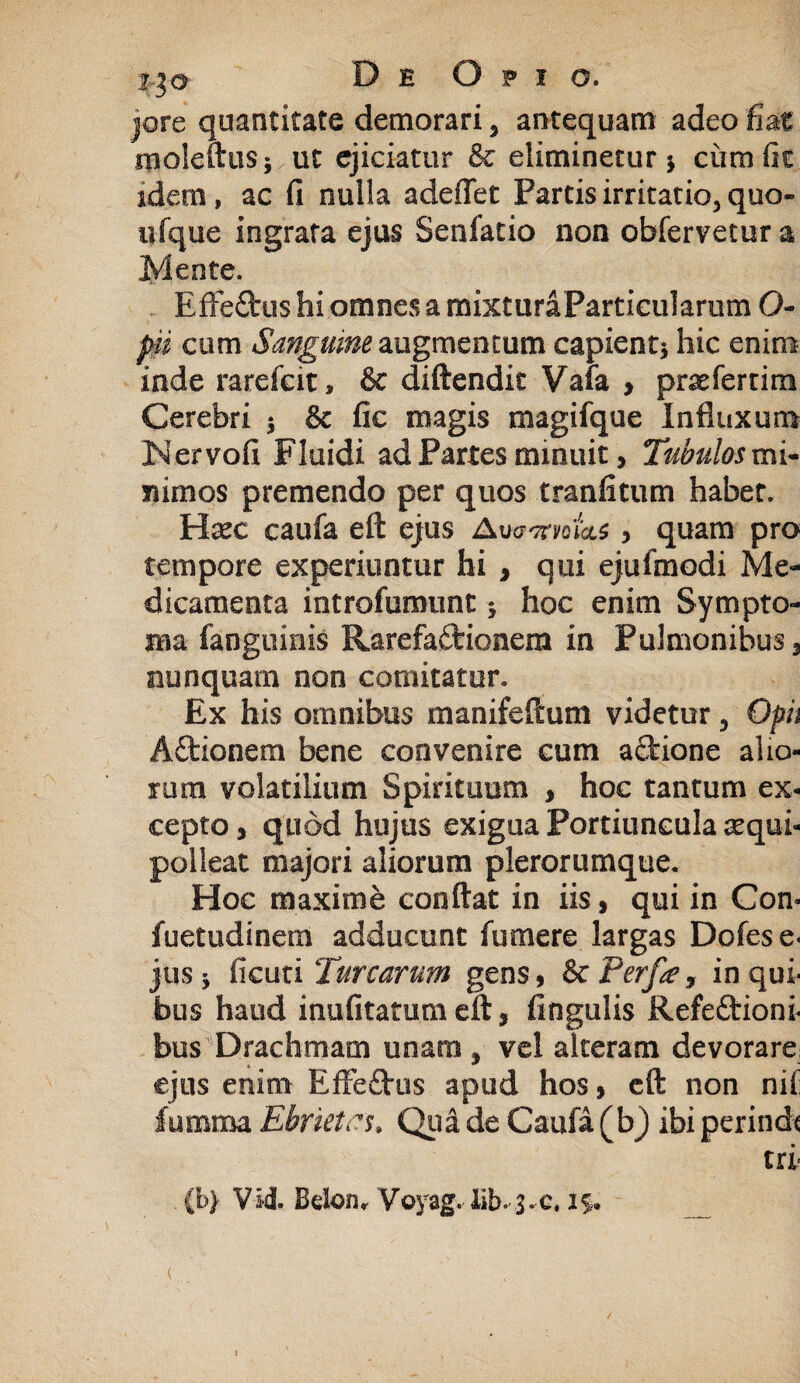 i%o De Opio. jore quantitate demorari 3 antequam adeo fmt inoleftus; ut ejiciatur & eliminetur y ciimfit idem, ac fi nulla adeflet Partis irritatio, quo- ufque ingrata ejus Senfatio non obfervetur a Mente. EfFeCtus hi omnes a mixturaParticularum O- jp cum Sanguine augmentum capient* hic enim inde rarefcit, & diftendit Vafa y prsefertim Cerebri * & fic magis magifque Influxum Nervofi Fluidi ad Partes minuit, Tubulos mi¬ nimos premendo per quos tranfitum habet. Hsec caufa eft ejus AugtfvqTqls , quam pro tempore experiuntur hi , qui ejufinodi Me¬ dicamenta introfumunt * hoc enim Sympto¬ ma fanguinis RarefaCfcionera in Pulmonibus 3 nunquam non comitatur. Ex his omnibus manifeftum videtur 3 Opii ACtionem bene convenire cum actione alio¬ rum volatilium Spirituum , hoc tantum ex¬ cepto 3 quod hujus exigua Portiuncula aequi- polleat majori aliorum plerorumque. Hoc maxime conflat in iis, qui in Con» fuetudinem adducunt fu mere largas Dofese- jus * ficuti Turearum gens, Sc Perfa, in qui¬ bus haud inufitatumeft, fingulis Refectioni¬ bus Drachmam unam , vel alteram devorare: ejus enim EffeCtus apud hos, eft non nif fumtna Ebrietcs* Qua de Caufa ( b) ibi perinde tri (b> VM- Bdon* Voyag. lib- s-c, is.