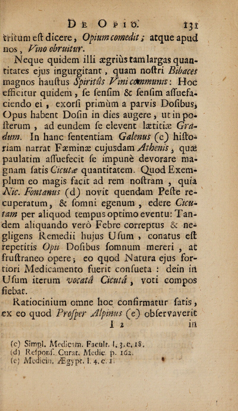 D k Opi t>» ijf tritum eft dicere3 Opium comedit; atque apud nos, /^0 obruitur. Neque quidem illi aegrius tam largas quan¬ titates ejus ingurgitant, quam noftri Bibaces magnos hauftus Spiritus Vmicommunis: Hoc efficitur quidem, fe fenfim & fenfim afluefa- ciendo ei $ exorfi primum a parvis Dofibus* Opus habent Dofin in dies augere, utinpo- fterum , ad eundem fe elevent Ixtitix Gra¬ dum. In hanc fententiam Galenus (c) hifto- riam narrat Fxminx cujusdam Athenis 3 qux paulatim affuefecit fe impune devorare ma¬ gnam fatis Cicuta quantitatem. Quod Exem¬ plum eo magis facit ad rem noftram , quia Nic. Fontanus (d) novit quendam Fefte re¬ cuperatum 3 & fomni egenum 5 edere Cicu¬ tam per aliquod tempus optimo eventu: Tan¬ dem aliquando vero Febre correptus & ne- gligens Remedii hujus Ufurn , conatus effi repetitis Opii Dofibus fomnum mereri 3 at fruftraneo opere* eo quod Natura ejus for¬ tiori Medicamento fuerit confueta : dein in Ufurn iterum vocat A Cicutd (3 voti compos fiebat. Ratiocinium omne hoc confirmatur fatis > ex eo quod Profper Alpinus (e) obfervaverit i 2 ' iit (c) Simpl. Medicam. Facislf. 1,3.e, 18, (d) Refponf, Curat* Medie, p. 162.,