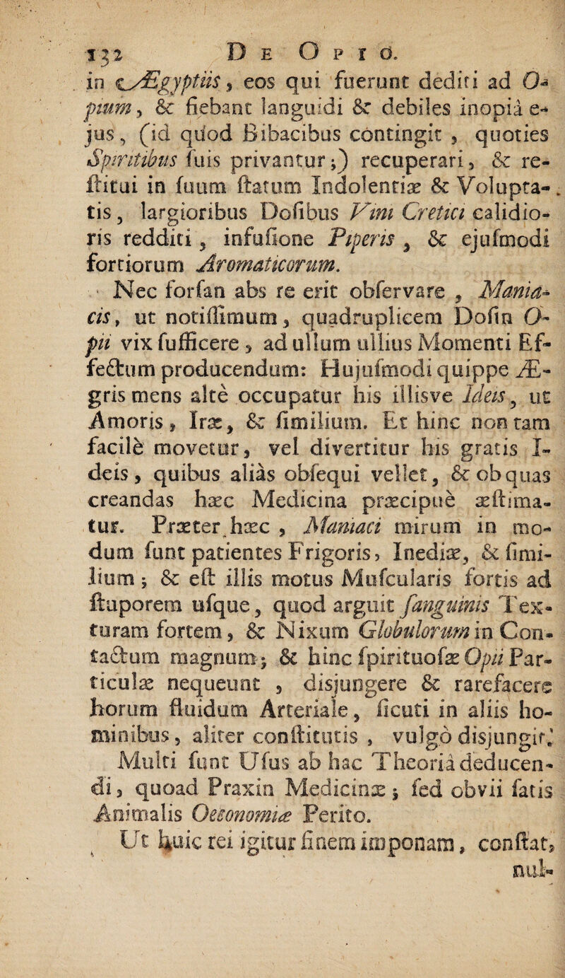 in c^Egyptiis 9 eos qui fuerunt dediti ad O pium > & fiebant languidi 8e debiles inopiae** jus, (id quod Bibacibus contingit , quoties Spiritibus fuis privantur;) recuperari, &c re- ilitui in fuum flatum Indolentia tk Volupta¬ tis, largioribus Dofibus Vini Cretici calidio¬ ris redditi, infufione Piperis , & ejufmodi fortiorum Aromaticorum. ■ Nec forfan abs re erit obfervare , Mania- cis, ut notifllmum, quadruplicem Dofin 0- pn vix fufiicere , ad ullum ullius Momenti Rf- fefltum producendum: Hujofmodi quippe JE- gris mens alte occupatur his illisve Ideis, ut Amoris , Irx, & fimiliutn. Et hinc non tam facifo movetur, vel divertitur his gratis I- deis, quibus alias obfequi vellet, &obquas creandas haec Medicina praecipue ultima¬ tur. Praeter hxc , Maniaci mirum in mo¬ dum funt patientes Frigoris 3 Inediae, & fi mi¬ lium ; & eft illis motus Mnfcularis fortis ad ftaporem ufque, quod arguit [anguinis Tex¬ turam fortem, & Nixum Globulorum in Con¬ tactum magnum-; & hinc Ipirituofk Opii Par¬ ticulae nequeunt , disjungere & rarefacere horum fluidum Arteriale, ficuti in aliis ho¬ minibus, aliter conftitqtis , vulgp disjungit. Multi funt Ufus ab hac Theoria deducen¬ di, quoad Praxin Mqdicinae 5 fed obvii fatis Animalis Oeconomia? Perito. Ut foiic rei igitur finem imponam, conflat, nui-
