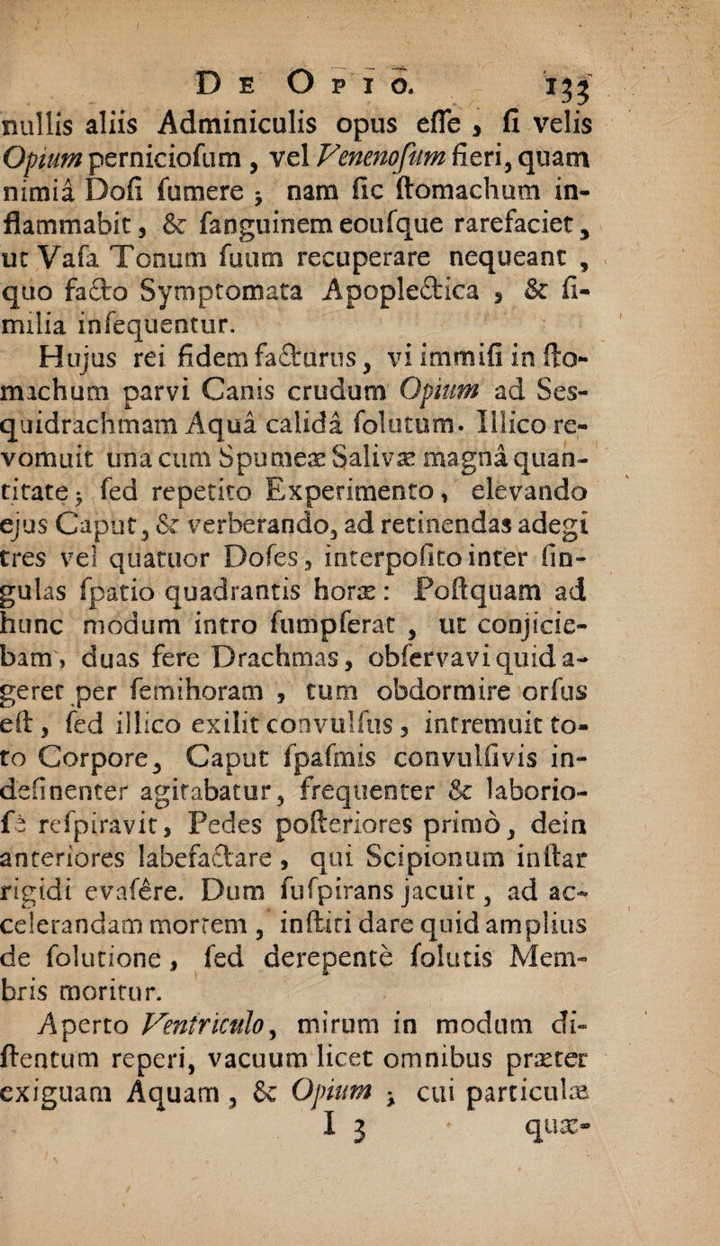 miliis aliis Adminiculis opus efle , fi velis Opium perniciofum , vel Venenofum fieri, quam nimia Dofi futuere 5 nam fic ftomachum in¬ flammabit, & fanguinemeoufque rarefaciet, ut Vafa Tonum fuum recuperare nequeant , quo fafto Symptomata Apopleftica 5 & fi- milia infequentur. Hujus rei fidem facturus, vi immifi in flo- michum parvi Canis crudum Opium ad Ses- quidrachmam Aqua calida folatum. Illicore- vomuit una cum Spumeae Salivae magna quan¬ titate 5 fed repetito Experimento, elevando ejus Caput, & verberando, ad retinendas adegi tres vel quatuor Dofes, incerpofito inter fin- gulas fpatio quadrantis horx: Foftquam ad hunc modum intro fumpferat , ut conjicie¬ bam» duas fere Drachmas, obfervaviquida- geret per fe mi horam , tum obdormire orfus efl, fed illico exilit convulfus 3 intremuit to¬ to Corpore, Caput fpafmis convulfivis in- definenter agitabatur, frequenter & laborio- fe refpiravit, Pedes pofteriores primo, deia anteriores labefaftare , qui Scipionum initar rigidi evafere. Dum fufpirans jacuit, ad ac¬ celerandam mortem , inflari dare quid amplius de folutione, fed derepente follitis Mem¬ bris moritur. Aperto Ventriculo, mirum in modum di- ftentum reperi, vacuum licet omnibus praeter exiguam Aquam, & Opium ± cui particulae