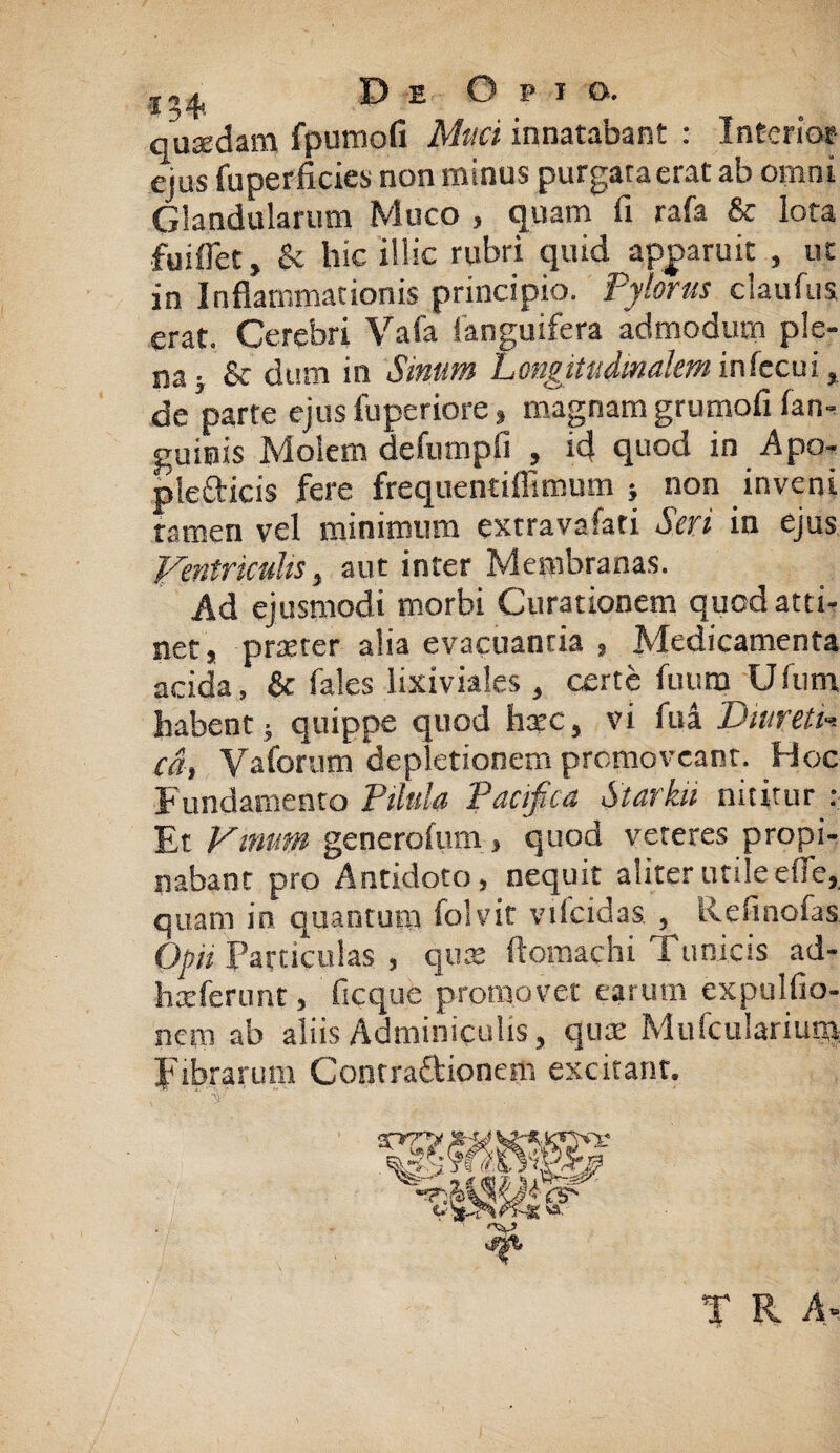 quadam fpumofi Muci innatabant : Interior ejus fuperficies non minus purgata erat ab omni Glandularum Muco , quam fi rafa & lota fuiflet, & hic illic rubri quid apparuit , ut in Inflammationis principio, pylorus claufus erat. Cerebri Vafa fanguifera admodum ple¬ na; & dum in Sinum Longitudinalem infecui, de parte ejus fuperiore» magnam grumofi fan- guitiis Molem defumpfi , id quod in Apo- plefticis fere frequentiflimum ; non inveni tamen vel minimum extravafati Seri in ejus Ventriculis, aut inter Membranas. Ad ejusmodi morbi Curationem qued atti¬ net, prseter alia evacuantia , Medicamenta acida, & fales lixiviales , certe fiium Ufum habent; quippe quod hxc, vi fui DmretL cd, Vaforum depletionem promoveant. Hoc Fundamento Pilula Pacifica Starku nititur : Et Vinum generofum, quod veteres propi¬ nabant pro Antidoto, nequit aliter utile die, quam in quantum folvit vifcidas , llefinofas Opii Particulas , qux flomachi Tunicis ad- hxfcrunt, ficque promovet earum expulfio- nem ab aliis Adminiculis, quat Mufcularium Fibrarum Contradionem excitant. T R A-