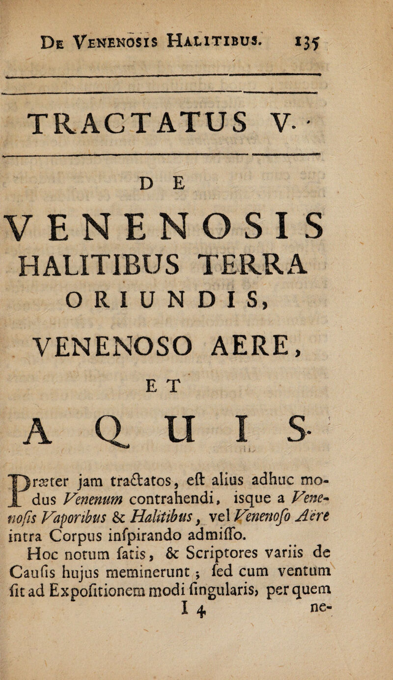 TRACTATUS V- D E VENENOSIS HALITIBUS TERRA ORIUNDIS, VENENOSO AERE, E T A Q. U I S- Prister jam tra£fcatos, eft alius adhuc mo¬ dus Venenum contrahendi, isque a Vene¬ no fis Vaporibus & Halitibus, vel Venenofo Aere intra Corpus infpirando admiffo. Hoc notum faris, & Scriptores variis de Caulis hujus meminerunt; fed cum ventum fit ad Expofitionem modi lingularis» per quem I 4 ne-