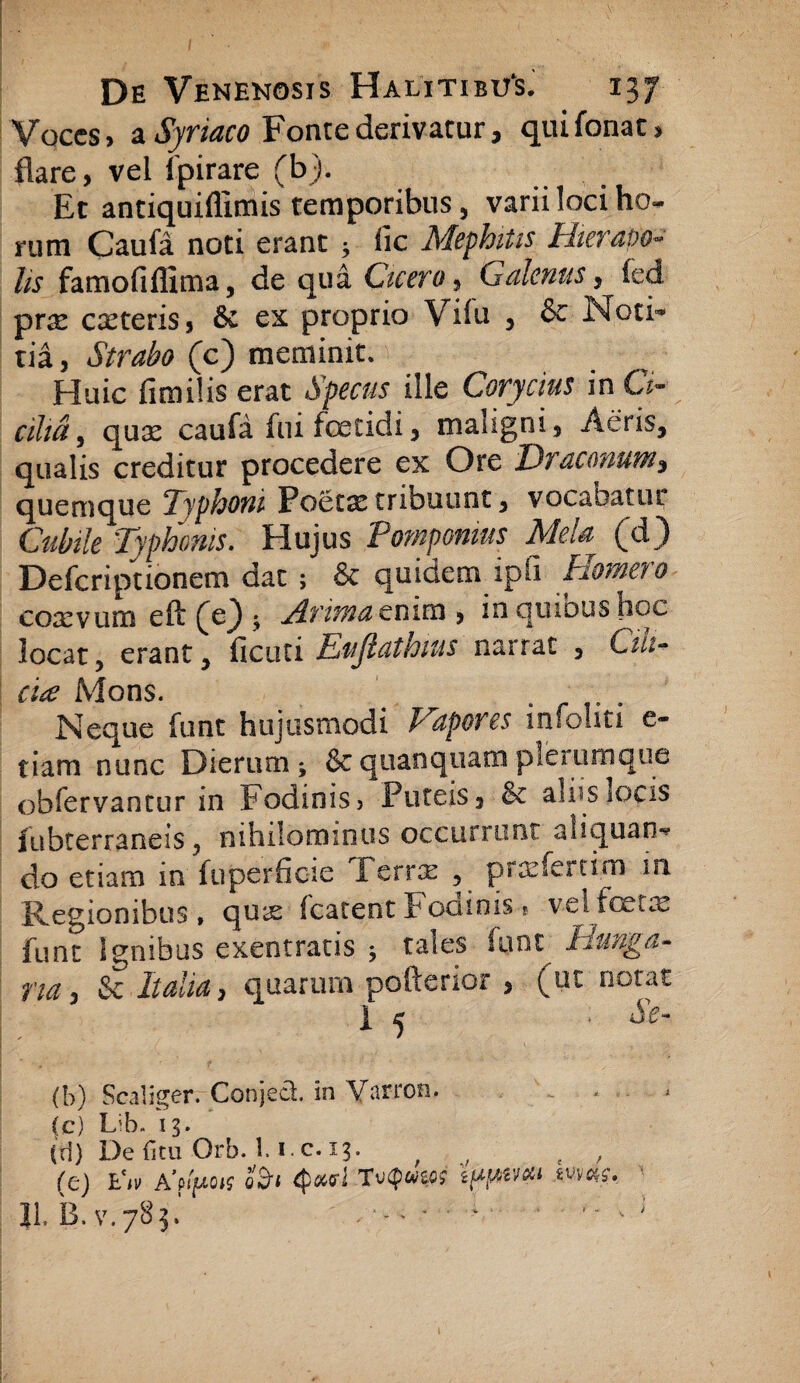 Voces, a Syriaco Fonte derivatur, quifonat, flare, vel fpirare (b). Et antiquiflimis temporibus, varii loci ho¬ rum Caufa noti erant ; fic Mephitis Hierapo- lis famofiflima, de qua Cicero, Galenus, fed prse caeteris, 6c ex proprio Vilu , & Noci°* tia, Strabo (c) meminit. Huic fimilis erat Specus ille Corycius in G> cilia 9 qux caufa fui foetidi, maiigni, Aeris, qualis creditur procedere ex Ore Draconum3 quemque Typhoni Poetai tribuunt, vocabatur Cubile Typhonis. Hujus Pomponius Mela (d) Defcriptionem dat 5 & quidem ipfi Homero coxvum eft (e) ; Arimatnim , inquioushoc locat, erant, ficuti Eujlathms narrat , Cui- cia Mons. . r ; . Neque funt hujusmodi Vapores infolm e- tiam nunc Dierum; &quanquamplerumque obfervantur in fodinis > Puteis, & alus locis fubterraneis , nihilominus occurrunt aliquan¬ do etiam in fuperfioie Terne , pr&demm in Regionibus, qux fcatent Focnnis % velfcetce funt Ignibus exentratis ; tales funt Thinga- na, & Italia> quarum pofterior , (ut notat | 5 • &- (b) Scaliger. Conjeci, in Varron. (c) L;b. 13. (d) Defitu Orb. 1. i c.13. (e) E'i» A'flfu>is o&« 4>*<rJ To<p«W e/*/*!'#» «»«?•