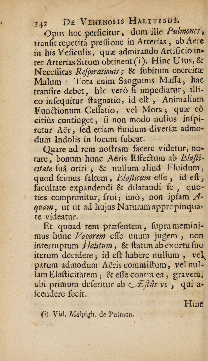 Opus hoc perficitur, dum ille Pulmonei * tranfic repetita preflione in Arterias, ab Aere in his Veficulis, qux admirando Artificio in* ter Arterias Situm obtinent (i). Hinc Ufus3 &c Neceffitas Refpirattoms; & fubitum coercitx Malum : Tota enim Sanguinis MaiTa, hac tranfire debet, hic vero fi impediatur > illi¬ to infequitur ftagnatio? id efl: , Animalium Punitionum Cellatio, vel Mors * qux eo citius continget, 11 non modo nullus infpi- retur Aer, fed etiam fluidum diverte admo* dum Indolis in locum fubeau Quare ad rem noftram facere videtur, no* tare, bonum hunc Aeris Effeftum ab Elafti- citate fua oriri * & nullum aliud Fluidum, quod fcimus faltem, Elafiicum effe , id eft, facultate expandendi & dilatandi fe , quo* ties comprimitur, friii*, imo, non ipfam A~ quam, uc ut ad hujus Naturam appropinqua¬ re videatur. Et quoad rem pnelentem, fupra memini¬ mus hunc Vaporem eile unum jugem , non interruptum Halitum, & ftatim ab exortu fuo iterum decidere; id efl: habere nullum , vel^ parum admodum ASris committam, vel nul¬ lam Elafticitatem j & effe contra ea , gravero, ubi primum deferitur ab vi > qui a- fcendere fecit, Hin£