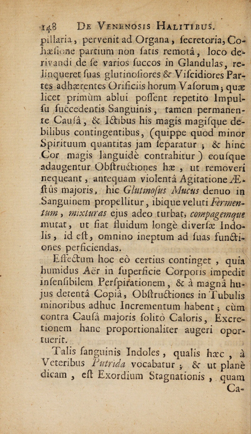 pillaria, pervenit ad Organa 3 fecretoria3 Co* iiariione parnum non fatis remoti, loco de- rivandi de fe varios fuccos in Glandulas, re¬ linqueret fu as ghmnofiores & Vifcidiores Par¬ tes adhasrentes Orificiis horum Vaforum$ quae licet primum ablui poiTent repetito Impul- fu fuccedeotis Sanguinis , tamen permanen¬ te Cauli , & Ictibus his magis magifque de¬ bilibus contingentibus, (quippe quod minor Spirituum quantitas jam feparatur 5 &c hinc Cor magis languide contrahitur) eoufque adaugentur Obftrudtiones hx 3 ut removeri nequeant 3 antequam violenti Agitatione JE- ftus majoris, hic Glutmofus Mucus denuo in Sanguinem propellitur, ibique veluti Fermen¬ tum , mixturas ejus adeo turbat, compagemqm mutat 3 ut fiat fluidum longe diverfae indo¬ lis j id eft5 omnino ineptum ad fuas fundfci- ones perficiendas. Effectum hoc eo certius continget , quia humidus Aer in luperficie Corporis impedit in lenii bilem Perfpirationem , & i magni hu¬ jus dcteoti Copi i, Obftru&iones in Tubulis minoribus adhuc Incrementum habent • ciim contra Caufi majoris folito Caloris, Excre- tionem hanc proportionaliter augeri opor¬ tuerit. Talis fanguinis Indoles 3 qualis hxc , a Veteribus Putrida vocabatur * & ut plane dicam 3 efl Exordium Stagnationis ,. quam Ca-