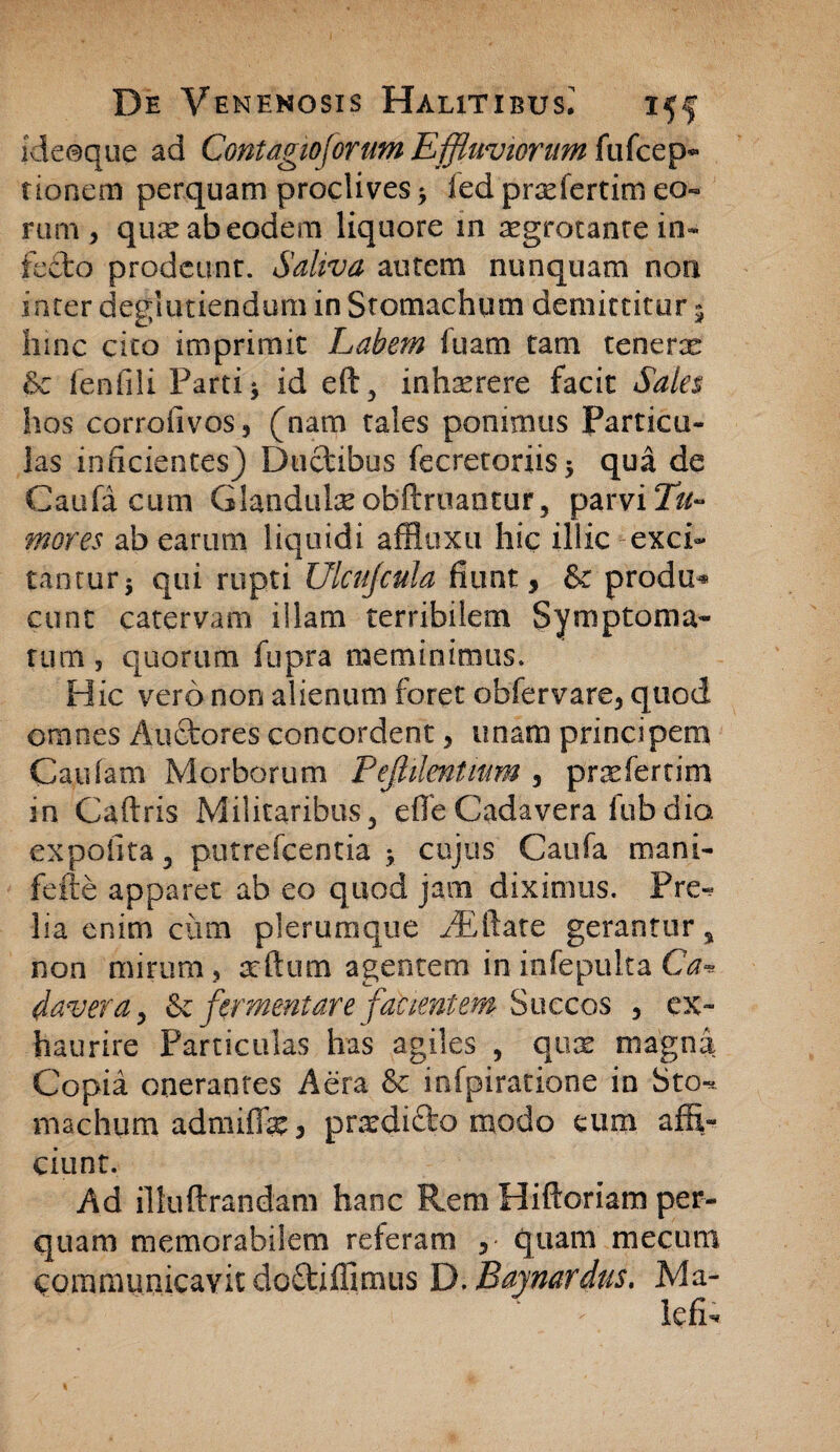 ideoque ad Contagioforum Effluviorum (\ufcep- rioncm perquam proclives > fed praefertim eo« rum, quae ab eodem liquore m aegrotante in¬ fecto prodeunt. Saliva autem nunquam non inter degiutiendum in Stomachum demittitur 5 hinc cito imprimit Labem fuam tam tenens Sc fenfili Parti j id eft, inhxrere facit Sales hos corrofivos, (nam tales ponimus Particu¬ las inficientes) Ductibus fecretoriis* qua de Caufa cum Glanduke obftruantur, parvi Tu¬ mores ab earum liquidi affluxu hic illic exci¬ tantur 5 qui rupti Ulcujcula fiunt, & produ* eunt catervam illam terribilem Symptoma¬ tum 5 quorum fupra meminimus. Hic vero non alienum foret obfervare, quod ornnes Au&ores concordent , unam principem Cardam Morborum Pejhlentnm , pnefertim in Caftris Militaribus3 efle Cadavera fub dio. expolita 5 putrefeentia > cujus Caufa mani- fefte apparet ab eo quod jam diximus. Pre*? lia enim cum plerumque AEftate gerantur, non mirum , ardum agentem in infepulta Ca* davera > & fermentare facientem Succos , ex¬ haurire Particulas has agiles , quae niagna Copia onerantes Aera & infpiratione in Sto-, rmchum admiffie 3 prodicto modo eum affi¬ ciunt. Ad illuftrandam hanc Rem Hiftoriam per¬ quam memorabilem referam quam mecimi communicavit do£tiffimus Y), Baymrdus. Ma- ^ lefi.