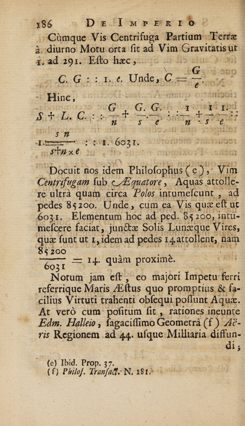 Cumque Vis Centrifuga Partium Terrx diurno Motu orta fit ad Vim Gravitatis ut i. ad 291., E flo haec \ C. G Hine, $ .d* L' C. 5 # i, Unde, C G , G. G» n s e G e 1 , 1 1. - +— n - $ e I.! x e i. 6031. Docuit nos idem Philofophus ( e ) , Vim Centrifugam fub cyEquatore> Aquas attolle» re ultra quam circa Polos intumefcunr , ad pedes 85200. Unde, cum ea Visquseeftut 6031. Elementum hoc ad ped. 85200, intu- melcere faciat, junflrae Solis Lunseque Vires, qure funt ut 1, idem ad pedes i^attolient, nara 85200 jrr 14» quam proxime. Notum jam eft , eo majori Impetu ferri referrique Maris /E itus quo promptius & fa¬ cilius Virtuti trahenti obfequi pofTunt Aqux. At vero cum politum fit , rationes ineunte Edm. Halleio, fagaciffimo Geometra (f ) Ae¬ ris Regionem ad 44. ufque Militaria diffun¬ di 5 (e) Ihid. Prop. 37. (f) PhiloJ. Trctnfaif. N. 181,