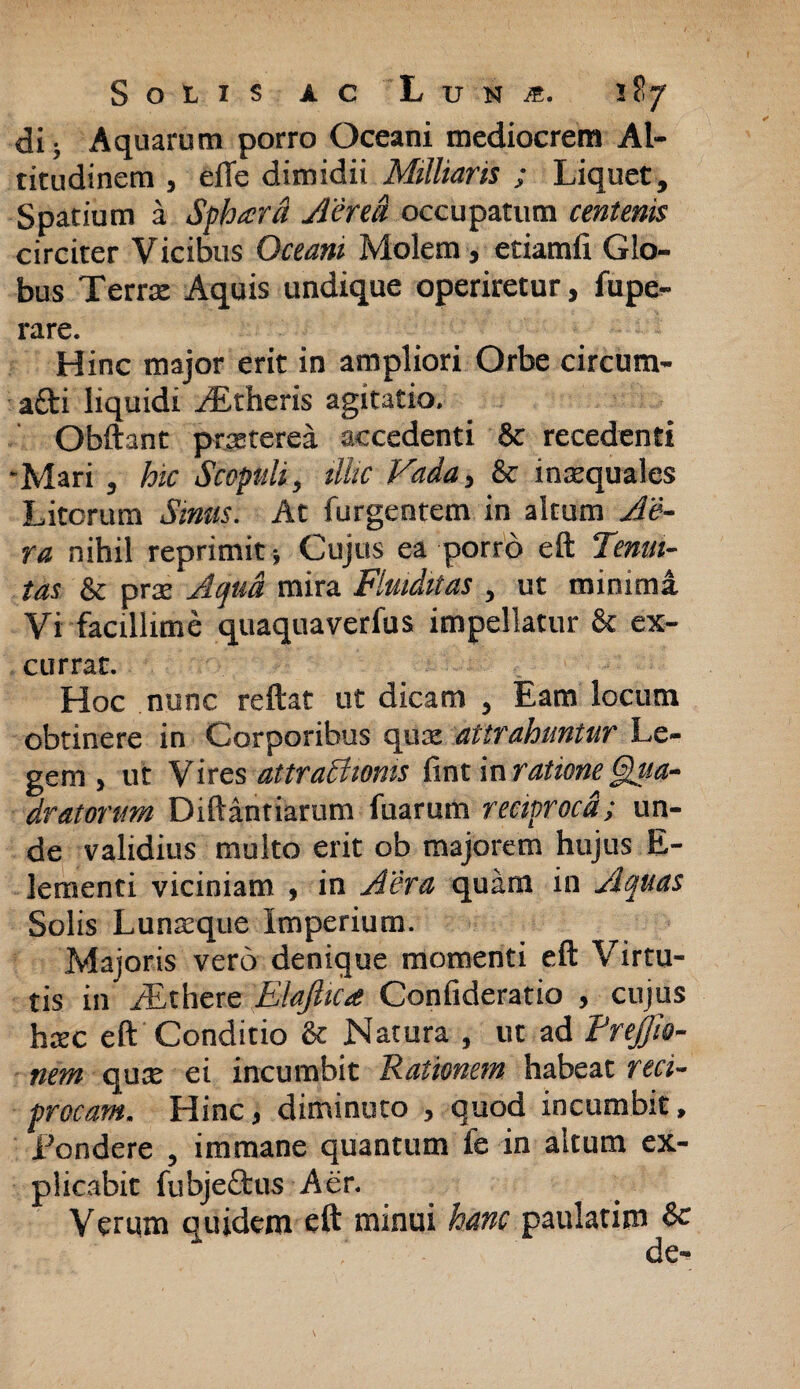 di; Aquarum porro Oceani mediocrem Al¬ titudinem , eiTe dimidii Militaris ; Liquet, Spatium a Sphara Aerei occupatum centenis circiter Vicibus Oceani Molem , etiamfi Glo¬ bus Terra: Aquis undique operiretur, fupe- rare. Hinc major erit in ampliori Orbe circum- afti liquidi yfitheris agitatio. Obftant praeterea accedenti 8c recedenti 'Mari , hic Scopuli, illic Vada, & inaequales Litorum Sinus. At (urgentem in altum Ae¬ ra nihil reprimit Cujus ea porro eft Tenui¬ tas & prae Aqua mira Fluiditas , ut minima Vi facillime quaquaverfus impellatur & ex¬ currat. Hoc nunc reftat ut dicam , Eam locum obtinere in Corporibus quae attrahuntur Le¬ gem , ut Vires attratttoms fint in ratione Qiia- dr at orum Diftantiarum fuarum reciproca; un¬ de validius multo erit ob majorem hujus E- lementi viciniam , in Aera quam in Aquas Solis Lunaeque Imperium. Majoris vero denique momenti eft Virtu¬ tis in yEthere Elajhca Confideratio , cujus hxc eft Conditio & Natura , ut ad Treffio- nem quae ei incumbit Rationem habeat reci¬ procam. Hincj diminuto , quod incumbit, Tondere , immane quantum fe in altum ex¬ plicabit fubjectus Aer. Verqm quidem eft minui hanc paulatim & de-
