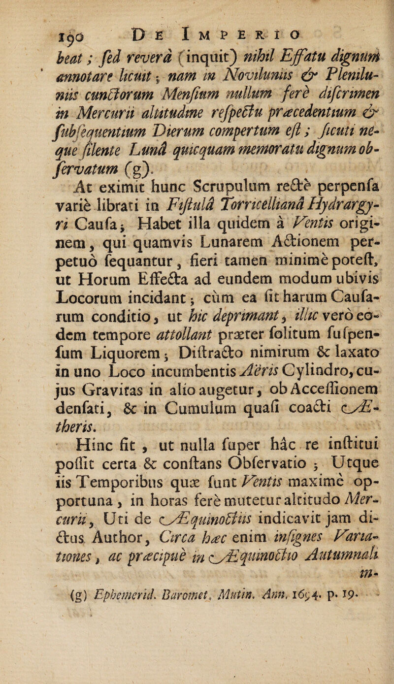 beat; fed revera (inquit) nihil Effatu dignum annotare licuit % nam m Novilunm & Plenilu¬ niis cunctorum Menfinm nullum fere difcnmen in Mercurii altitudine refpeftu procedentium & fubfequentmm Dierum compertum eft ; ficuti ne¬ que (Uente Lund qmcquam memoratu dignum oh- fervatum fg). At eximit hunc Scrupulum re&e* perpenfa varie librati in Fijluld Torricdliand Hydrargy- ri Caufa* Habet illa quidem a Fentis origi¬ nem , qui quamvis Lunarem Aftionem per¬ petuo fequantur, fieri tamen minime poteft, ut Horum Effe&a ad eundem modum ubivis Locorum incidant * cum ea iit harum Caufa- rum conditio 3 ut hic deprimant 5 illic vero ea¬ dem tempore attollant praeter folitum fufpen- fum Liquorem * Diitratto nimirum laxato in uno Loco incumbentis Aeris Cylindro,cu- jus Gravitas in alio augetur 3 obAcceffionem denfati, & in Cumulum quafi coa£ti cAE- theris. Hinc fit s ut nulla fuper hac re inftitui pofiit certa & conflans Obfervatio * Utque iis Temporibus quae funt Fentis maxime op¬ portuna 3 in horas fere mutetur altitudo Mer¬ curii^ Uti de c/EquinoEtiis indicavit jam di¬ tius Author, Circa hoc enim infignes Fana- twnes > ac pro apti e m <^y£qumodtio Autumnali m- (g) Epbemerid. Barornei, Mutin. Ann, 16^4. p. 19.