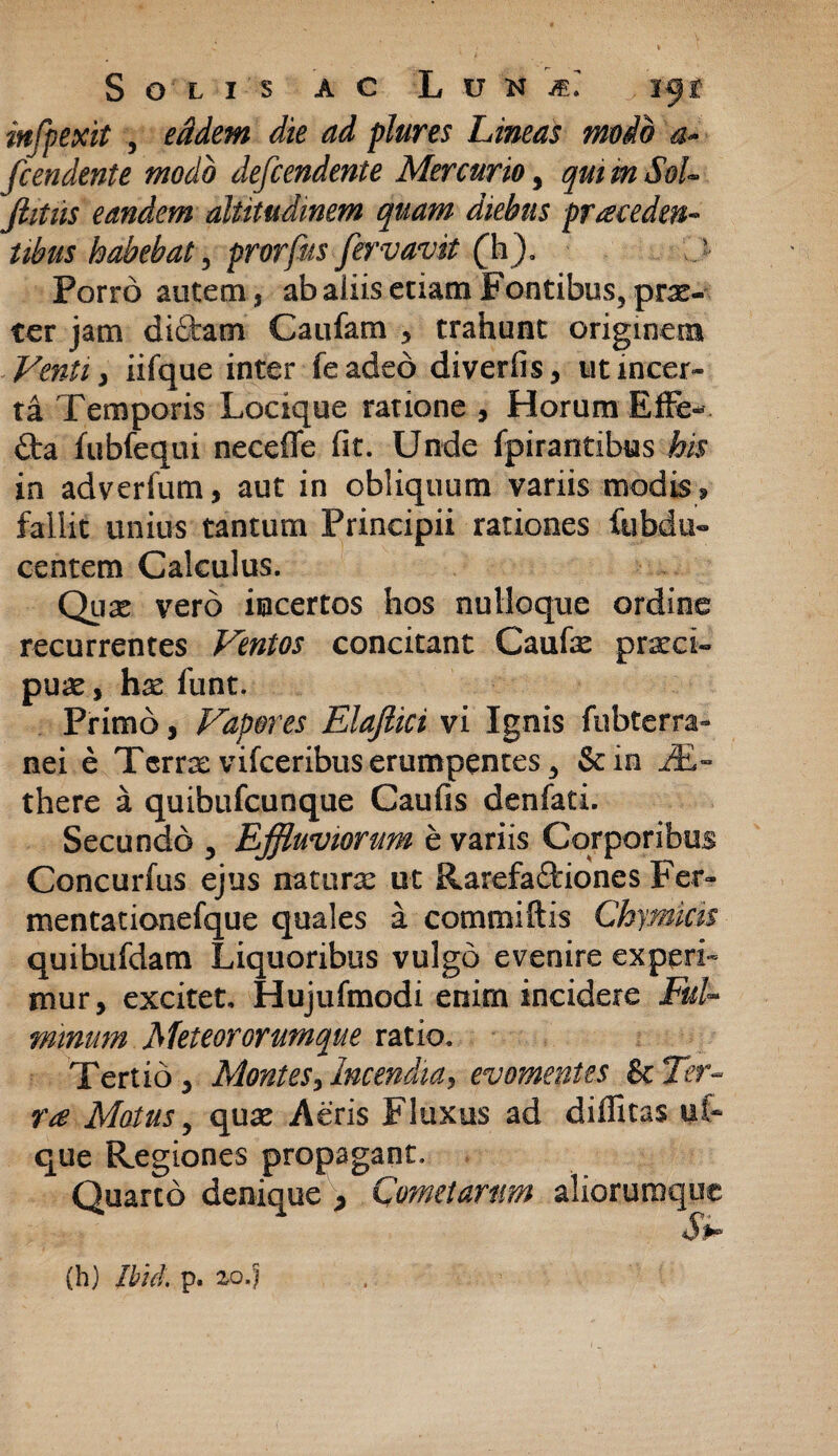 mfpexit , <& plures Lineas modo a<* fcendente modo defcendente Mercurio, qmmSoU jhtiis eandem altitudinem quam diebus proceden¬ tibus habebat, prorfus fervavit (h). J Porro autem, ab aliis etiam Fontibus, prx- ter jam diftam Catifam , trahunt originem ■ Venti , iifque inter feadeo diverfis, ut incer¬ ta Temporis Locique ratione , Horum EfFe- £ta fubfequi necefle fit. Unde fpirantibus his in adverfum, aut in obliquum variis modis * fallit unius tantum Principii rationes fubdu» centem Calculus. Quae vero incertos hos nulloque ordine recurrentes Ventos concitant Caufe praeci¬ puae , hae flint. Primo, Vapores Elajlici vi Ignis fubterra- nei e Terra:vifceribuserumpentes5 Scio JE- there a quibufcunque Caufis denfati. Secundo 5 Effluviorum e variis Corporibus Concurfus ejus naturas ut Rarefa&iones Fer- mentationefque quales a commiftis Chymkis quibufdam Liquoribus vulgo evenire experi¬ mur, excitet. Hujufmodi enim incidere Ful¬ minum Meteororumque ratio. Tertio, Montes, Incendia, evomentes St Ter¬ ra Motus, quas Aeris Fluxus ad diffitas u(- que Regiones propagant. Quarto denique * Comet arum aliorumque (h) Ibici p. io.)