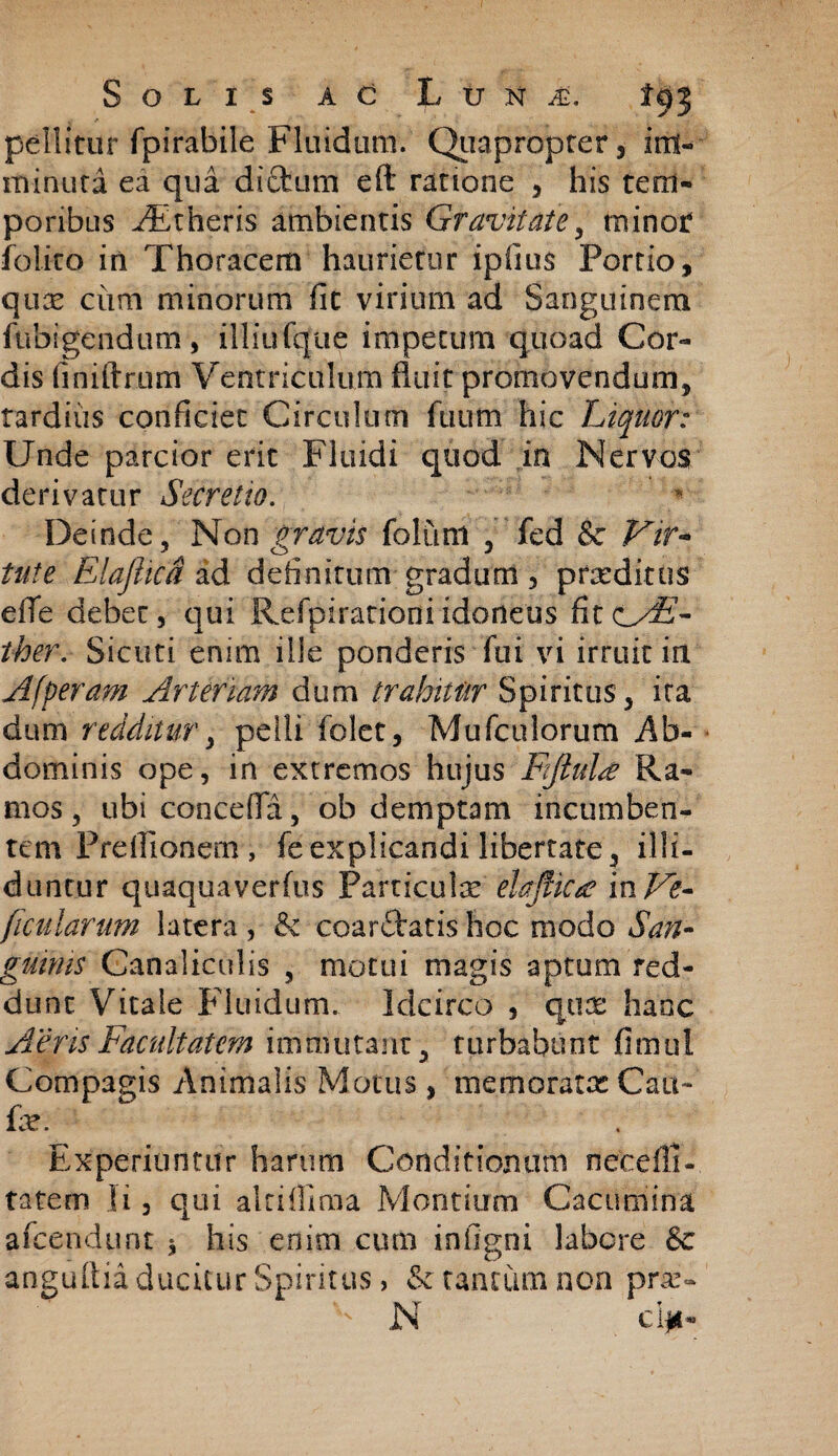 pellitur fpirabile Fluidum. Quapropter, im¬ minuta ea qua dictum eft ratione , his tem¬ poribus AEtheris ambientis Gravitate, minor felito in Thoracem haurietur ipiius Portio, qux cum minorum fic virium ad Sanguinem fubigcndum, illiufque impetum quoad Cor¬ dis finiftrum Ventriculum fluit promovendum, tardius conficiet Circulum fiium hic Liquor: Unde parcior erit Fluidi quod in Nervos derivatur Secretio. Deinde, Non gravis foluni , fed & Vir¬ tute Elajhca ad definitum gradum, proditus elTe debet, qui Refpirationi idoneus fitcT- ther. Sicuti enim ilie ponderis fui vi irruit in Afperam Arteriam dum trahitur Spiritus, ita dum redditur, pelli folet, Mufculorum Ab¬ dominis ope, in extremos hujus Fftulte Ra¬ mos , ubi concefla, ob demptam incumben¬ tem Preilionem , feexplicandi libertate, illi¬ duntur quaquaverfus Particulae ehflkte inVe- ficularum latera , & coardlatis hoc modo San¬ guinis Canaliculis , motui magis aptum red¬ dunt Vitale Fluidum. Idcirco , qua: hanc Aeris Facultatem immutant, turbabunt fimul Compagis Animalis Motus, memoratae Cati- fe. Experiuntur harum Conditionum necefii- tatem Ii, qui altifiima Montium Cacumina afcendunt * his enim cum infigni labore Sc anguflia ducitur Spiritus, & tantum non pne~ - N ciii-