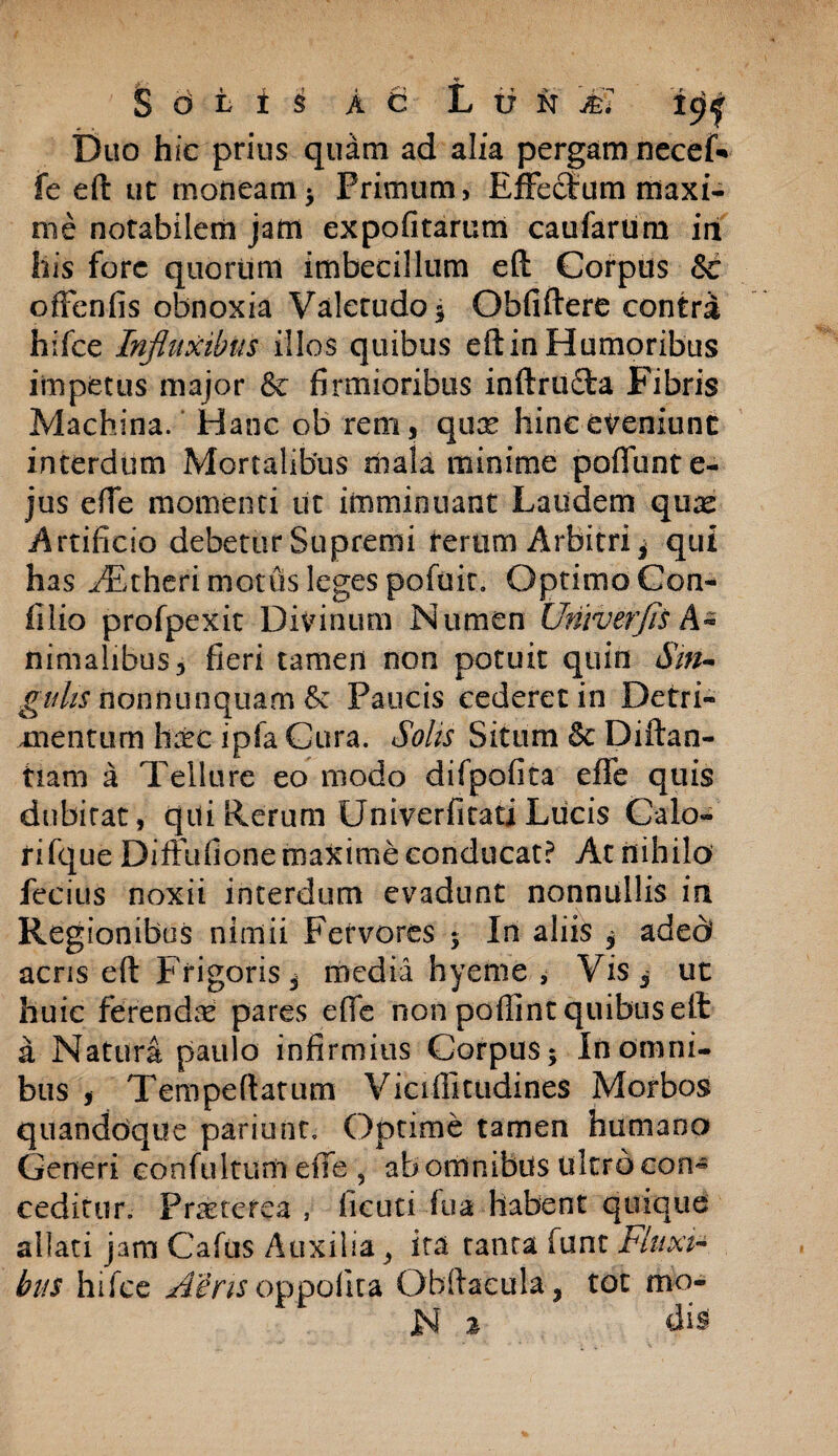 S otii ac L ti n jfe7 19I Duo hic prius quam ad alia pergam necef- fe eft ut moneam * Primum, Effectum maxi¬ me notabilem jatn expolitarum caularum in his fore quorum imbecillum eft Corpus 8c offenfis obnoxia Valetudo 3 Obfiftere contri hifce Influxibus illos quibus eftin Humoribus impetus major & firmioribus inftrudta Fibris Machina. Hanc ob rem, qux hinc eveniunt interdum Mortalibus mala minime pofliint e- jus effe momenti ut imminuant Laudem qux Artificio debetur Supremi rerum Arbitri * qui has ^Fkheri motus leges potuit. Optimo Con- filio profpexit Divinum Numen Univerjis A* nimaiibus, fieri tamen non potuit quin Sin* gulis nonftunquam &: Paucis cederet in Detri¬ mentum hitc ipfa Gura. Solis Situm & Diftan- tiam a Tellure eo modo difpofita effe quis dubitat, qui Rerum UniverfitatiLucis Calo- fifque Diffufione maxime conducat? At nihilo fecius noxii interdum evadunt nonnullis in Regionibus nimii Fervores y In aliis $ aded acris eft Frigoris ^ media hyeme , Vis , ut huic ferendae pares effe non poffint quibus eft a Natura paulo infirmius Corpus* In omni¬ bus , Tempeftarum Viciflitudines Morbos quandoque pariunt. Optime tamen humano Generi contuitum effe , ab omnibus ultro eon~ ceditur. Praeterea , ficuti tua habent quique allati jam Cafus Auxilia ^ ita tanta funt Fluxi¬ bus hifce ASrisoppoftta Obftaeula, tot mo- N % dis