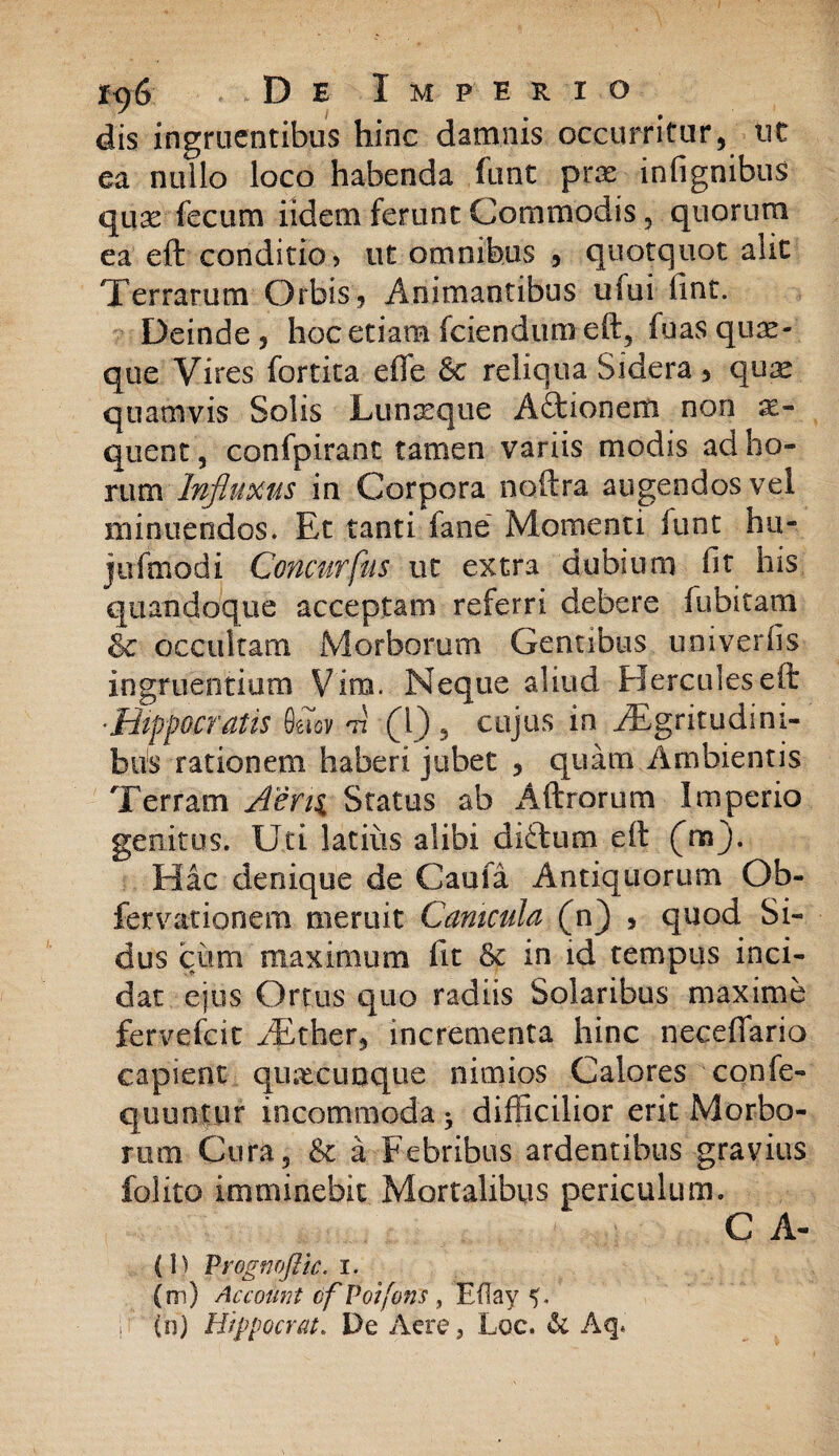 dis ingruentibus hinc damnis occurritur, ut ea nullo loco habenda funt prae infignibus quae fecum i id e na ferunt Commodis, quorum ea eft conditio > ut omnibus , quotquot alit Terrarum Orbis, Animantibus ufui fint. Deinde , hoc etiam fciendum eft, fuas quae¬ que Vires fortita efle &c reliqua Sidera , quae quamvis Solis Lunaeque Adtionem non ae¬ quent , confpiranc tamen variis modis ad ho¬ rum Influxus in Corpora noftra augendos vel minuendos. Et tanti i a ne Momenti funt hu- jufmddi Concurfus ut extra dubium fit his quandoque acceptam referri debere fubitam Sc occultam Morborum Gentibus uoiverfis ingruentium Vim. Neque aliud Hercules eft -Hippocratis 8Soy m (l) , cujus in yEgritudini- bus rationem haberi jubet , quam Ambientis Terram Aerii Status ab Aftrorum Imperio genitus. Uti latius alibi difturn eft (na). Hac denique de Cauta Antiquorum Ob- fervationem meruit Canicula (n) , quod Si¬ dus cum maximum fit & in id tempus inci¬ dat ejus Ortus quo radiis Solaribus maxime fervefeit /Ether, incrementa hinc neceffario capient quacunque nimios Calores confe- quuntur incommoda difficilior erit Morbo¬ rum Cura 5 & a Febribus ardentibus gravius folito imminebit Mortalibus periculum. C A- (\) Vrognoflic. i. (ni) Account cf Poifons, Eflay d (n) Hippocrat. De Acre, Loe. & Aq.