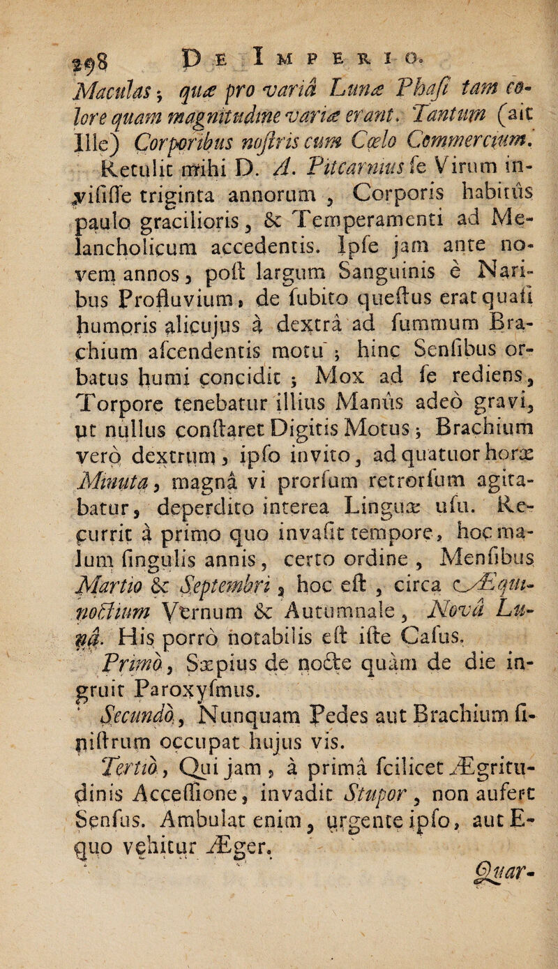 [Maculas *, qua pro varia Luna Phaft tam eo- lore quam magnitudine varia erant. Tantum (ait llic) Corporibus nojtris cum Cado Commercium. Retulit mihi D. A. Pitcarnmsk Virum in- fvififfe triginta annorum , Corporis habiuis paulo gracilioris 3 & Temperamenti ad Me¬ lancholicum accedentis. Ipfe jam ante no* yem annos 3 poft largum Sanguinis e Nari» bus Profluvium» de fubito queftus eratquaii humpris alicujus a dextra ad flimmum Bra¬ chium afeendentis motu ^ hinc Seniibus or¬ batus humi concidit 5 Mox ad fe rediens 5 Torpore tenebatur illius Manus adeo gravi. Ut nullus conflaret Digitis Motus i Brachium vero dextrum 3 ipfo invito, adquatuor hons Minuta> magna vi prorium retrorlum agita¬ batur, deperdito interea Lingua: ufu. Re¬ currit a primo quo invafit tempore , hoc ma¬ lum lingulis annis, certo ordine , Menfibus Martio & Septembri , hoc eft , circa odEqut- no dium Vernum & Autumnale, Nova Lu¬ na.- His porro notabilis eft ifte Calus. Primo, Saepius de qofte quam de die in¬ gruit Paroxyfmus. Secundo, Nunquam Pedes aut Brachium fi- piftrum occupat hujus vis. Tertio, Qui jam 3 a prima fcilicet /Egritu- dinis Acceffione, invadit Stupor, non aufert Senfus. Ambulat enim, urgente ipfo, aut E- quo vehitur /Eger. §hiar-