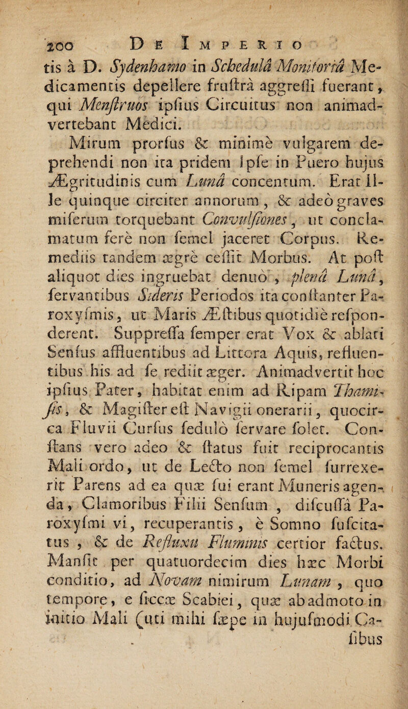 tts a D. Sydenhanw in Schedula Monitoria Me¬ dicamentis depellere fruftra aggredi fuerant» qui Menftruos ipflus Circuitus non animad¬ vertebant Medici. Mirum prorius & minime vulgarem de¬ prehendi non ira pridem fpfe in Puero hujus aegritudinis cum Lmd concentum. Erat Il¬ le quinque circiter annorum, & adeo graves miferum torquebant Convulflones, ut concla¬ matum fere non fernel jaceret Corpus. Re¬ mediis tandem aegre cedit Morbus. At poft aliquot dies ingruebat denub » plena Luna , fecvantibus Sidens Periodos itaqooftaoter Pa- roxyfmis, ut Maris FEftibus quotidie refpon- derent. 'Suppreflfa femper erat Vox & ablati Senius affluentibus ad Littora Aquis, refluen¬ tibus'.his ad fe rediit aeger. Animadvertit hoc ipfius: Pater» habitat enim ad Ripam ThamL jis, & Magiftereft Navigii, onerarii, quocir¬ ca Fluvii Curfus fedulo fervare folet. Con¬ flans vero adeo & {latus fuit reciprocantis Mali ordo, ut de Le£to ooo femel furrexe- rit Parens ad ea qua* fui erant Muneris agen¬ da» Clamoribus Filii Senfurn , difcufia Pa- roxyfmi vi, recuperantis, e Somno fufcita- tus , & de Refluxu Fluminis certior fadtus. Mande per quatuordecim dies hxc Morbi conditio, ad Novam nimirum Lunam , quo tempore, e flecte Scabiei, qua: ab admoto in fodio Mali (tui mihi fac pe m hujufmodi Ca¬ libus