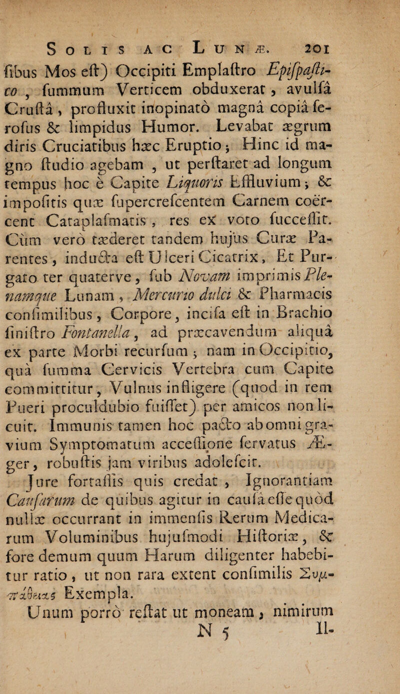 fibus Mos eft) Occipiti Emplaftro Epifpajli- co , fummum Verticem obduxerat, avuifa Crufta , profluxit inopinato magna copia fe- rofus & limpidus Humor. Levabat segrum diris Cruciatibus hxc Eruptio * Hinc id ma¬ gno Audio agebam , ut perflaret ad longum tempus hoc b Capite Liquoris Effluvium* & impolitis qux fupercrefcentem Carnem coer¬ cent Cataplafmatis , res ex voto fucceflir. Cium vero caderet tandem hujus Curte Pa¬ rentes, indu&a eft U lceri Cicatrix, Et Pur¬ gato ter quaterve, fub Novam imprimis Ple* namque Lunam , Mercurio dulci Pharmacis confimilibus, Corpore , incifa eft in Brachio iiniftro Fontanella , ad praecavendum aliqua ex parte Morbi recurfum * nam in Occipitio, qua fumma Cervicis Vertebra cum Capite committitur , Vulnus infligere (quod in rem Pueri proculdubio fuiflet) per amicos non li¬ cuit. Immunis tamen hoc pacto abomnigra¬ vium Symptomatum acceffipne fervatus /li¬ ger, robuftis jam viribus adolefcir. Ture fortaflis quis credat , Ignorantiam Caufarum de quibus agitur in cauiaeflequod nullae occurrant in immenfis Rerum Medica¬ rum Voluminibus hujtifmodi HiftorEe, & fore demum quum Harum diligenter habebi¬ tur ratio, ut non rara extent confundis vcxQucls Exempla. Unum porro reflat ut moneam 5 nimirum N 5 U-