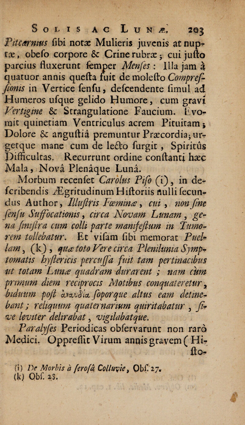 Pitcarnms fibi notae Mulieris juvenis atnup* tx, obefo corpore & Crine rubrae cuijufto parcius fluxerunt femper Menfes : Illa jam % quatuor annis quefta fuit de molefto Compref- fionis in Vertice fenfu, defcendente fimul ad H umeros ufque gelido Humore, cum gravi Vertigine & Strangulatione Faucium. Fvo<- init quinetiam Ventriculus acrem Pituitam * Dolore & anguftia premuntur Prsecordia^ur*? getque mane cum de lefto furgit , Spiritus Difficultas. Recurrunt ordine conflanti haec Mala, Nova Plenaque Luna. Morbum recenfet Carolus Pifo (i), in de¬ fer ibendis ^'EgritudinumHiftoriis nulli fecun¬ dus Author, Illuflris Fcemina, cui , non fine fenfu Suffocationis, circa Novam Lunam, ge¬ na/imj Ira cum colli parte mamfeftum in Tumo¬ rem tollebatur. Et vifam fibi memorat Puel¬ lam 5 (k) , qua? toto Vere circa Plenilunia Symp¬ tomatis hy(lencis percuffa fuit tam ut totam Lunae quadram durarent primam diem reciprocis Motibus conquateretur y biduum pofi hffslai foporque altus eam detine- bant; reliquum quaternarium quiritabatur , fa¬ ve leviter delirabat, vigilabat que. Paralyfes Periodicas obfer varii nt non raro Medici. Oppreflit Virum annis gravem ( Hi- jfto- (i) De Morbis a ferofa Colluyie> ObiTij, (k) Obf. as. pertinacibus ; nam cum