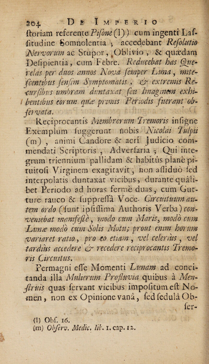 ftoriam referente PiflonefY)) cum ingenti Laf- fitudine Somnolentia $ accedebant Reflo lutio Aktvorum ac Stupor, ^Oblivio , & qusedam Defipiemia, eum Febre. Reducebat has Que¬ relas fer duos annos Nova femper Lma, mite- flentibus flenflm Symptomatis , & extremis Re- curfihus umbram dumtaxat feu Imaginem exhi- : bentibus torum quse primis Periodis fuerant oh- jei vata. Reciprocantis Membrorum Pronioris in (igne ‘Exemplum fuggerunt nobis Nicolai TulpU (ni) , animi Candore & acri judicio com¬ mendati Scriptoris 5. Adverfafia ; Qui inte¬ grum triennium pallidam & habitus plane pi¬ tuita 1] Virginem exagitavit , non afiiduo fed interpolatis duntaxat vicibus, durante quili¬ bet Periodo ad horas fer me duas, cum Gut¬ ture rauco & fupp refla Voce. Circuituum au¬ tem ordo (funt ipfiffima Authoris Verba) con¬ veniebat mamfefie, modo cum Maris, modo cum Lanee modo cum Solis Motu; prout enim horum variaret ratio, pro eo etiam 5 vel celerius 5 vel tardius accedere & recedere reciprocantis Tremo¬ ris Circuitus. Permagni efie Momenti Lanam ad conci¬ tanda illa Mulierum Profluvia quibus a Men- fllruis quas fervant vicibus impolitum eft No» men, non ex Opinione vana, fedfeduIaOb- fer- <1) Obf. 16. {m) Obflerv. Medie. tib. i. cap. i z*