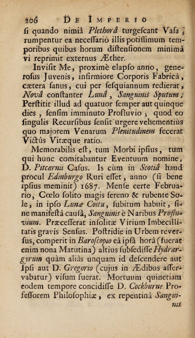 li quando nimia Plethora turgefeant Vafa } rumpentur ea neceflario illis potiflimum tem¬ poribus quibus horum diftenfionern minima vi reprimit externus aEther. Invifit Me.j proxime elapfo anrto, gene- tofus Juvenis, infirmiore Corporis Fabrica, Cetera fanus, cui per fefquiannum redierat * Novd conftanter Luna 3 Sanguinis Sputum; Perftitit illud ad quatuor femper aut quinque dies , fenfim imminuto Profluvio 3 quod eo lingulis Recurfibus fenfiturgere vehementius quo majorem Venarum Plenitudinem fecerat Vi£fcus Vitreque ratio» Memorabilis eft, tum Morbi ipfius, tum qui hunc comitabantur Eventuum nomine» D. Pitcarnii Cafus. Is cum in Scotia haud procul Edinburgo Ruri effet, anno (fi bene ipfius meminit) 1687. Menfe certe Februa¬ rio, Coelo folito magis fereno 6c rubente So¬ le, in ipfo Luna Coitu, fubitum habuit, fi¬ ne manifefta caufa, Sanguinis e Naribus Proflm vmm. Prxcefferat infolitas Virium Imbecilli¬ tatis gravis Senfus. Poftridie in Urbem rever- fas, comperit in Barofcopio ea ipfa hora (fuerat enim nona Matutina) altius fubfediffe/^nzr- gyrum quam alias unquam id defcendere aut Ipfi aut D. Gregario (cujus in JEdibus afler- vabatur) vifum fuerat. Mortuum quinetiam eodem tempore concidiffe D. Cockburne Pro- feflbrem Philofophiae, ex repentina Sangui¬ nis
